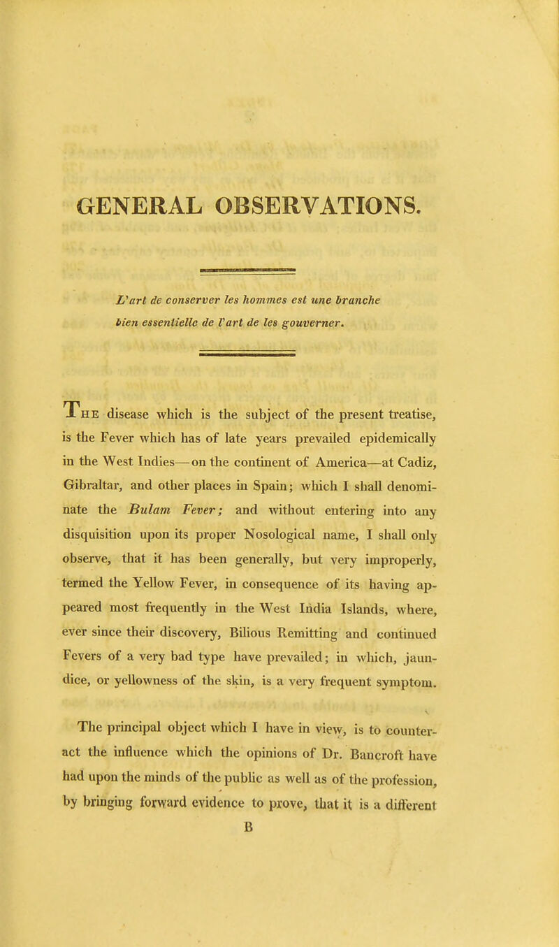 GENERAL OBSERVATIONS L'art de conserver les hommes est une branche bien essenlielle de Fart de les gouverner. X HE disease which is the subject of the present treatise, is the Fever which has of late years prevailed epidemically in the West Indies—on the continent of America—at Cadiz, Gibraltar, and other places in Spain; which I shall denomi- nate the Bulam Fever; and without entering into any disquisition upon its proper Nosological name, I shall only observe, that it has been generally, but very improperly, termed the Yellow Fever, in consequence of its having ap- peared most frequently in the West India Islands, where, ever since then- discovery, Bilious Remitting and continued Fevers of a very bad type have prevailed; in which, jaun- dice, or yellowness of the skin, is a very frequent symptom. The principal object which I have in view, is to counter- act the influence which the opinions of Dr, Bancroft have had upon the minds of the pubUc as well as of the profession, by bringing forward evidence to prove, that it is a different B