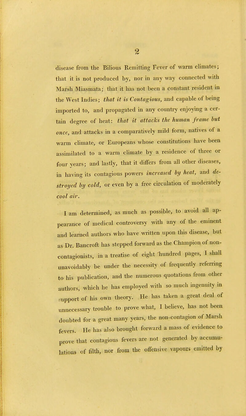 disease from the Bilious Remitting Fever of warm climates; that it is not produced by, nor in any way connected with Marsh Miasmata; that it has not been a constant resident in the West Indies; that it is Contagious, and capable of being imported to, and propagated in any country enjoying a cer- tain degree of heat: that it attacks the human frame but once, and attacks in a comparatively mild form, natives of a warm climate, or Europeans whose constitutions have been assimilated to a warm climate by a residence of three or four years; and lastly, that it differs from all other diseases, in having its contagious powers increased by heat, and de- stroyed by cold, or even by a free circulation of moderately cool air. I am determiued, as much as possible, to avoid aU ap- pearance of medical controversy with any of the emment and learned authors who have written upon this disease, but as Dr. Bancroft has stepped forward as the Champion of non- contagionists, in a treatise of eight 'hundred pages, I shall unavoidably be under the necessity of frequently referring to his publication, and the numerous quotations from other authors, which he has employed with so much ingenuity in support of his own theory. He has taken a great deal of unnecessary trouble to prove what, I believe, has not been doubted for a great many years, the non-contagion of Marsh fevers. He has also brought forward a mass of evidence to prove that contagious fevers are not generated by accumu- lations of filth, nor from the offensive vapours emitted by