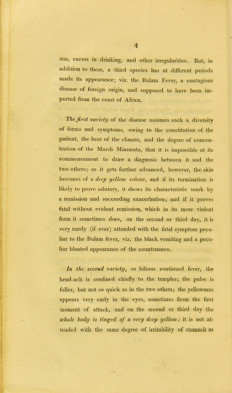 sun, excess in drinking, and other irregularities. But, in addition to tliese, a third species has at different periods made its appearance; viz. the Bulam Fever, a contagious origin, and supposed to have been im- ported from the coast of Africa. The first variety of the disease assumes such a diversity of forms and symptoms, owmg to the constitution of the patient, the heat of the cUmate, and the degree of concen- tration of the Marsh Miasmata, that it is impossible at its commencement to draw a diagnosis between it and the two others; as it gets further advanced, however, the skin becomes of a deep yellow colour, and if its termination is likely to prove salutary, it shews its characteristic mark by a remission and succeeding exacerbation; and if it proves fatal without evident remission, which in its more violent form it sometimes does, on the second or third day, it is very rarely (if ever) attended with the fatal symptom pecu- liar to the Bulam fever, viz. the black vomiting and a pecu- liar bloated appearance of the countenance. In the second variety, or bilious continued fever, the head-ach is confined chiefly to the temples; the pulse is fuller, but not so quick as in the two others; the yellowness appears very early in the eyes, sometimes from the first moment of attack, and on the second or tliird day the whole body is tinged of a very deep yellow; it is not at- tended with the same degree of irritabiUty of stomach a»
