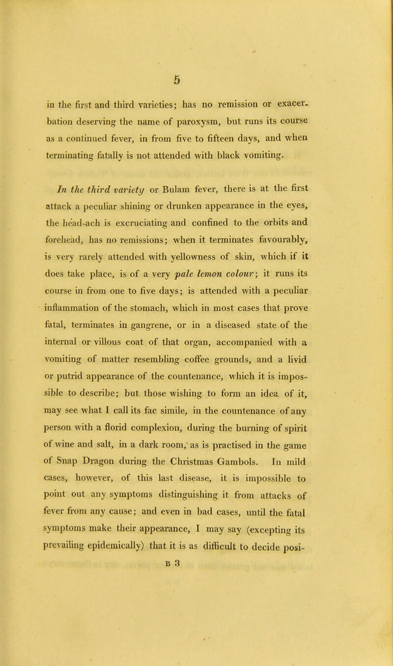 in the first and third varieties; has no remission or exacer- bation deserving the name of paroxysm, but runs its course as a continued fever, in from five to fifteen days, and when terminating fatally is not attended with black vomiting. In the third variety or Bulam fever, there is at the first attack a peculiar shining or drunken appearance in the eyes, the head-ach is excruciating and confined to the orbits and forehead, has no remissions; when it terminates favourably, is very rarely attended with yellowness of skin, which if it does take place, is of a very pale lemon colour; it runs its course in fi-om one to five days; is attended with a peculiar inflammation of the stomach, which in most cases that prove fatal, terminates in gangrene, or in a diseased state of the internal or villous coat of that organ, accompanied with a vomiting of matter resembling coffee grounds, and a livid or putrid appearance of the countenance, which it is impos- sible to describe; but those wishing to form an idea of it, may see what I call its fac simile, in the countenance of any person with a florid complexion, during the burning of spirit of wine and salt, in a dark room, as is practised in the game of Snap Dragon during the Christmas Gambols. In mild cases, however, of this last disease, it is impossible to point out any symptoms distinguishing it from attacks of fever firom any cause; and even in bad cases, until the fatal symptoms make their appearance, I may say (excepting its prevailing epidemically) that it is as diflicult to decide posi- B 3