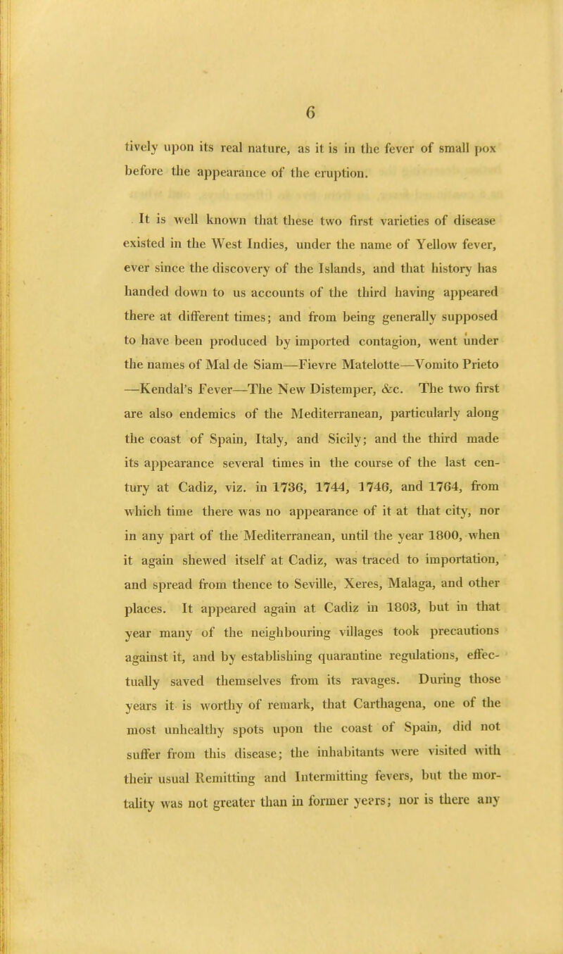 lively upon its real nature, as it is in the fever of small pox before the appearance of the eruption. It is well known that these two first varieties of disease existed in the West Indies, under the name of Yellow fever, ever since the discovery of the Islands, and that history has handed down to us accounts of the third having appeared there at different times; and from being generally supposed to have been produced by imported contagion, went under the names of Mai de Siam—Fievre Matelotte—Vomito Prieto —Kendal's Fever—The New Distemper, &c. The two first are also endemics of the Mediterranean, particularly along the coast of Spain, Italy, and Sicily; and the third made its appearance several times in the course of the last cen- tury at Cadiz, viz. in 1736, 1744, 1746, and 1764, from which time there was no appearance of it at that city, nor in any part of the Mediterranean, until the year 1800, when it again shewed itself at Cadiz, was traced to importation, and spread fi-om thence to Seville, Xeres, Malaga, and other places. It appeared again at Cadiz in 1803, but in that year many of the neighbouring villages took precautions against it, and by establishing quarantine regulations, effec- tually saved themselves fi-om its ravages. During those years it is worthy of remark, that Carthagena, one of the most unhealthy spots upon tlie coast of Spain, did not suffer from this disease; the inhabitants were visited with their usual Remitting and Intermitting fevers, but the mor- tality was not greater than in former ye?rs; nor is there any