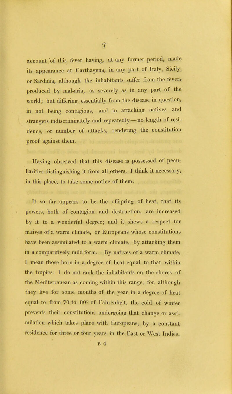 account of this fever having, at any former period, made its appearance at Carthagena, in any part of Italy, Sicily, or Sardinia, although the inhabitants suffer from the fevers produced by mal-aria, as severely as in any part of the world; but differmg essentially from the disease in question, in not being contagious, and in attacking natives and strangers indiscriminately and repeatedly—no length of resi- dence, or number of attacks, rendermg the constitution proof against them. Having observed tliat this disease is possessed of pecu- liarities distinguishing it from all others, I think it necessary, in this place, to take some notice of them. It so far appears to be the offspring of heat, that its pow^ers, both of contagion and destruction, are increased by it to a wonderful degree; and it shews a respect for natives of a warm climate, or Europeans whose constitutions have been assimilated to a warm climate, by attacking tliem in a comparitively mild form. By natives of a warm climate, I mean those born in a degree of heat equal to that within the tropics: I do not rank the inhabitants on the shores of the Mediterranean as coming within this range; for, although they live for some months of the year in a degree of heat equal to from 70 to 80° of Fahrenheit, the cold of winter prevents their constitutions undergoing that change or assi- milation which takes place with Europeans, by a constant residence for three or four years in the East or West Indies. B 4