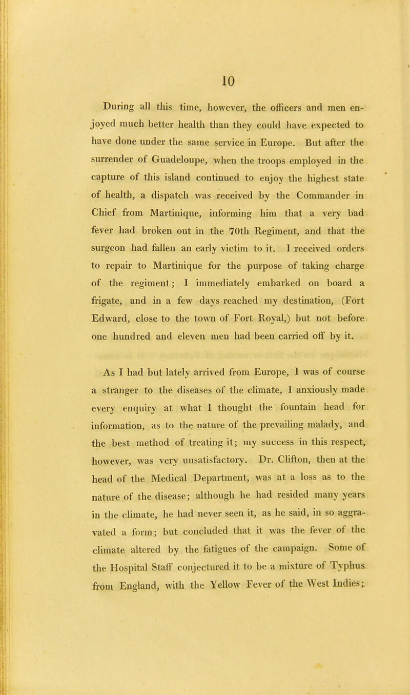 During all this time, however, the officers and men en- joyed much better health than they could have expected to have done under the same service in Europe. But after the surrender of Guadeloupe, when the troops employed in the capture of this island continued to enjoy the highest state of health, a dispatch was received by the Commander in Chief from Martinique, informing him that a very bad fever had broken out in the 70th Regiment, and that the surgeon had fallen an early victim to it. I received orders to repair to Martinique for the purpose of taking charge of the regiment; I immediately embarked on board a frigate, and in a few days reached my destination, (Fort Edward, close to the town of Fort Royal,) but not before one hundred and eleven men had been carried off by it. As I had but lately arrived from Europe, I was of course a stranger to the diseases of the climate, I anxiously made every enquiry at what I thought the fountain head for information, as to the nature of the prevailing malady, and the best method of treating it; my success in this respect, however, was very unsatisfactory. Dr. Clifton, then at the head of the Medical Department, was at a loss as to the nature of the disease; although he had resided many years in the chmate, he had never seen it, as he said, in so aggra- vated a form; but concluded that it was the fever of the climate altered by the fatigues of the campaign. Some of the Hospital Staff conjectured it to be a mixture of Typhus from England, with the Yellow Fever of the West Indies;