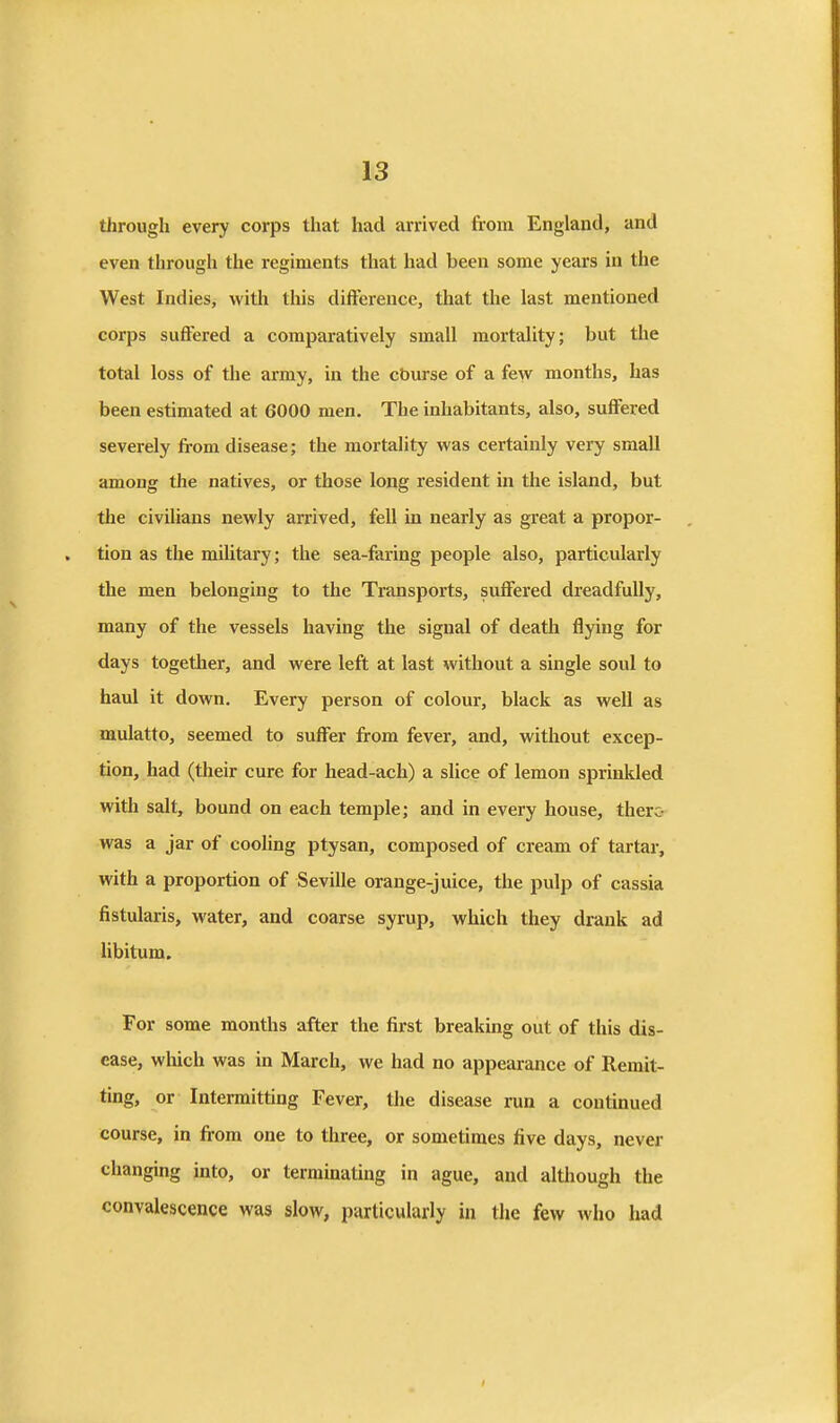 through every corps that had arrived from England, and even through the regiments that had been some years in the West Indies, with this difference, that the last mentioned corps suffered a comparatively small mortality; but the total loss of the army, in the cburse of a few months, has been estimated at 6000 men. The inhabitants, also, suffered severely from disease; the mortality was certainly very small among the natives, or those long resident in the island, but the civilians newly arrived, fell in nearly as great a propor- tion as the military; the sea-faring people also, particularly the men belonging to the Transports, suffered dreadfully, many of the vessels having the signal of death flying for days together, and were left at last without a single soul to haul it down. Every person of colour, black as well as mulatto, seemed to suffer from fever, and, without excep- tion, had (their cure for head-ach) a slice of lemon sprmkled with salt, bound on each temple; and in every house, there- was a jar of coohng ptysan, composed of cream of tartar, with a proportion of Seville orange-juice, the pulp of cassia fistularis, water, and coarse syrup, which they drank ad libitum. For some months after the first breaking out of this dis- ease, wliich was in March, we had no appearance of Remit- ting, or Intermitting Fever, tlie disease run a continued course, in from one to three, or sometimes five days, never changing into, or terminating in ague, and altliough the convalescence was slow, particularly in the few who had