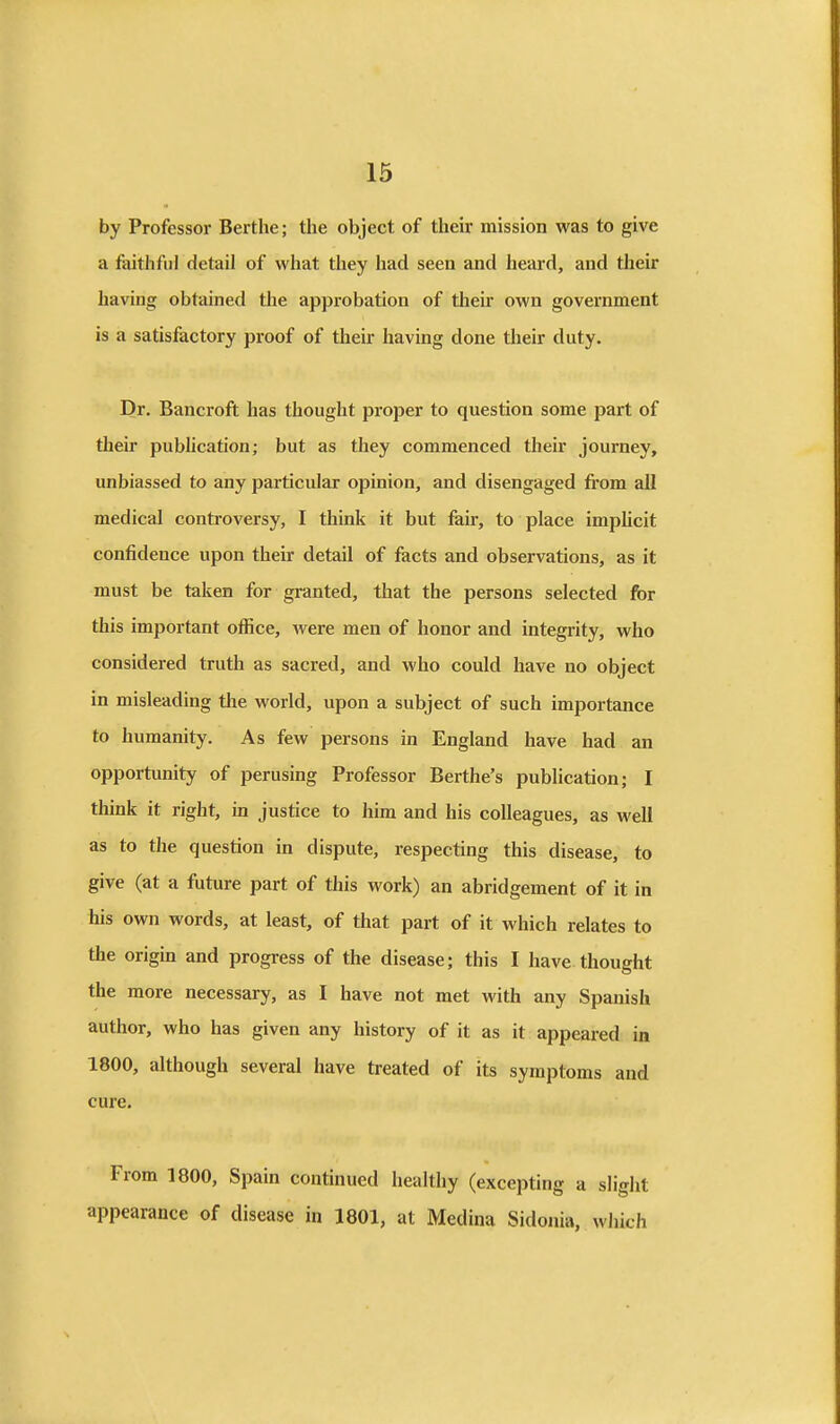 by Professor Bertlie; the object of their mission was to give a faithful detail of what they had seen and heard, and their having obtained the approbation of their own government is a satisfactory proof of their having done their duty. Dr. Bancroft has thought proper to question some part of their pubhcation; but as they commenced their journey, unbiassed to any particular opinion, and disengaged fi'om all medical controversy, I think it but fair, to place imphcit confidence upon their detail of facts and observations, as it must be taken for granted, that the persons selected for this important office, Avere men of honor and integrity, who considered truth as sacred, and who could have no object in misleading the world, upon a subject of such importance to humanity. As few persons in England have had an opportunity of perusing Professor Berthe's publication; I think it right, in justice to him and his colleagues, as well as to the question in dispute, respecting this disease, to give (at a future part of this work) an abridgement of it in his own words, at least, of that part of it which relates to the origin and progress of the disease; this I have thought the more necessary, as I have not met with any Spanish author, who has given any history of it as it appeared in 1800, although several have treated of its symptoms and cure. From 1800, Spain continued healthy (excepting a slight appearance of disease in 1801, at Medina Sidonia, which