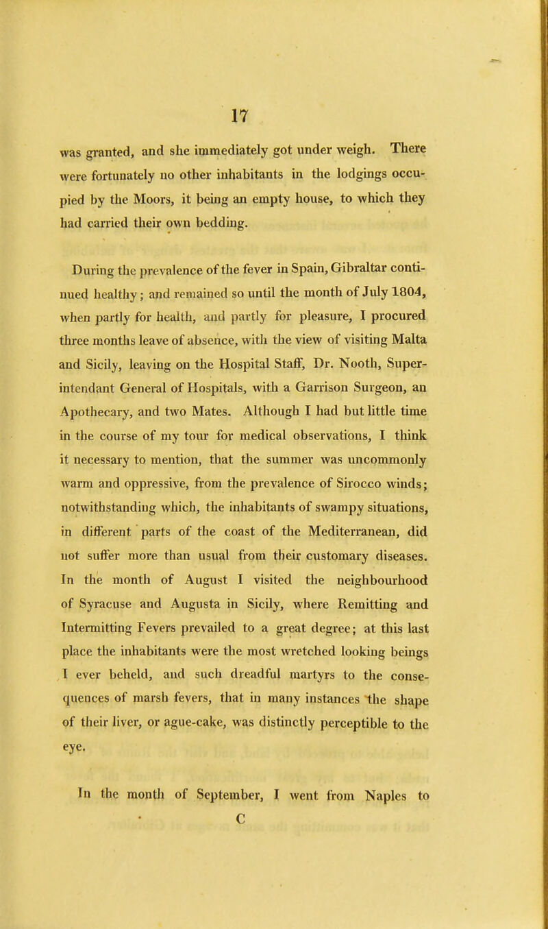was granted, and she immediately got under weigh. There were fortunately no other inhabitants in the lodgings occu- pied by the Moors, it being an empty house, to which they had carried their own bedding. During the prevalence of the fever in Spain, Gibraltar conti- nued healthy; and remained so until the month of July 1804, when partly for health, and partly for pleasure, I procured three months leave of absence, with the view of visiting Malta and Sicily, leaving on the Hospital Staff, Dr. Nooth, Super- intendant General of Hospitals, with a Garrison Surgeon, an Apothecary, and two Mates. Although I had but little time in the course of my tour for medical observations, I think it necessary to mention, that the summer was uncommonly warm and oppressive, from the prevalence of Sirocco winds; notwithstanding which, the inhabitants of swampy situations, in different parts of the coast of the Mediterranean, did not suffer more than usual from their customary diseases. In thie month of August I visited the neighbourhood of Syracuse and Augusta in Sicily, where Remitting and Intermitting Fevers prevailed to a great degree; at this last place the inhabitants were the most wretched looking beings I ever beheld, and such dreadful martyrs to the conse- quences of marsh fevers, that in many instances the shape of their liver, or ague-cake, was distinctly perceptible to the eye. In the month of September, I went from Naples to C