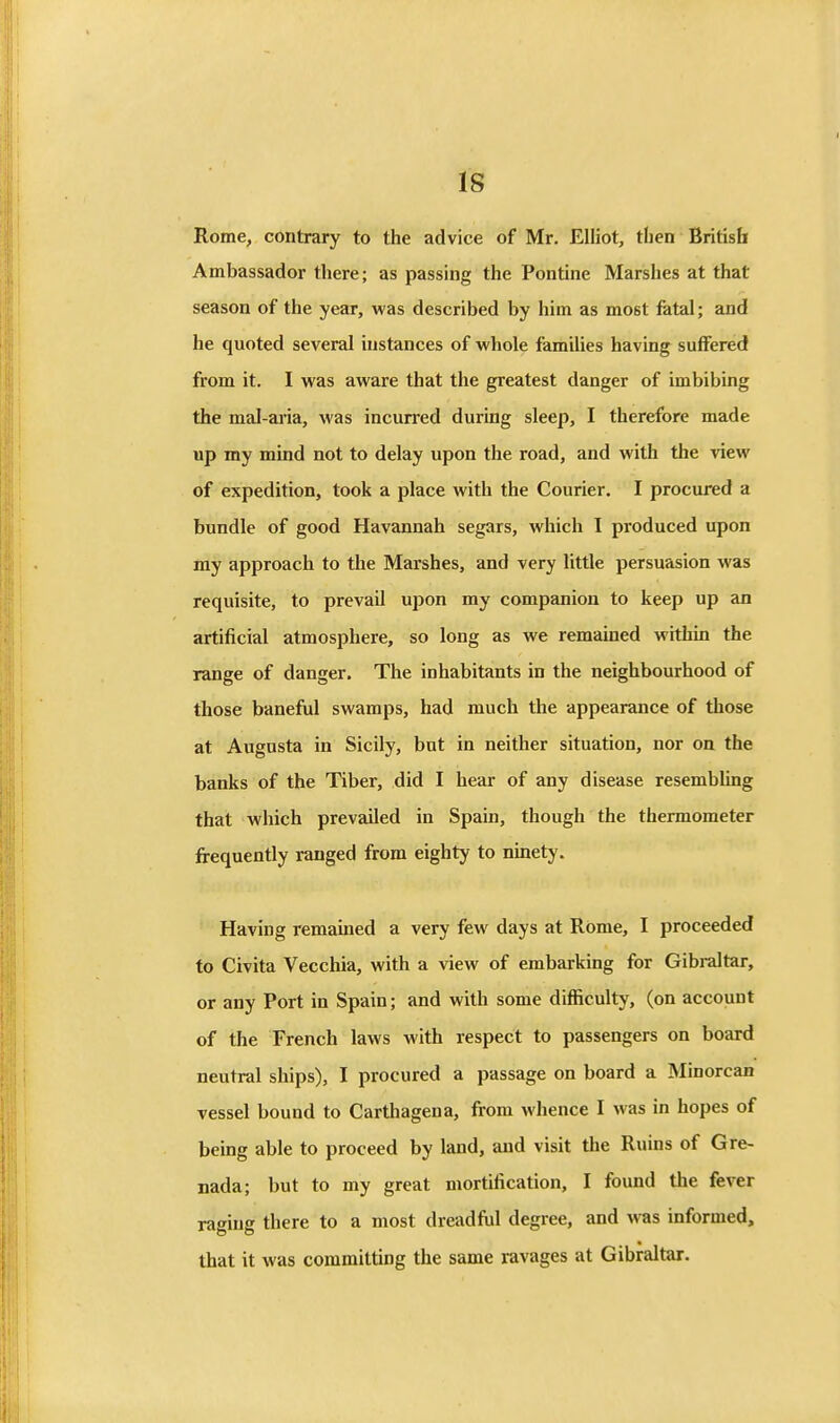 Rome, contrary to the advice of Mr. Elliot, then British Ambassador there; as passing the Pontine Marshes at that season of the year, was described by him as most fetal; and he quoted several instances of whole families having suffered from it. I was aware that the greatest danger of imbibing the mal-ai'ia, was incurred during sleep, I therefore made up my mind not to delay upon the road, and with the view of expedition, took a place with the Courier. I procured a bundle of good Havannah segars, which I produced upon my approach to the Marshes, and very little persuasion was requisite, to prevail upon my companion to keep up an artificial atmosphere, so long as we remained within the range of danger. The inhabitants in the neighbourhood of those baneful swamps, had much the appearance of those at Augusta in Sicily, but in neither situation, nor on the banks of the Tiber, did I hear of any disease resembling that which prevailed in Spain, though the thermometer frequently ranged from eighty to ninety. Having remained a very few days at Rome, I proceeded to Civita Vecchia, with a view of embarking for Gibraltar, or any Port in Spain; and with some difficulty, (on account of the French laws with respect to passengers on board neutral ships), I procured a passage on board a Minorcan vessel bound to Carthagena, from whence I was in hopes of being able to proceed by land, and visit the Ruins of Gre- nada; but to my great mortification, I found the fever raging there to a most dreadfiil degree, and was informed, that it was committing the same ravages at Gibraltar.