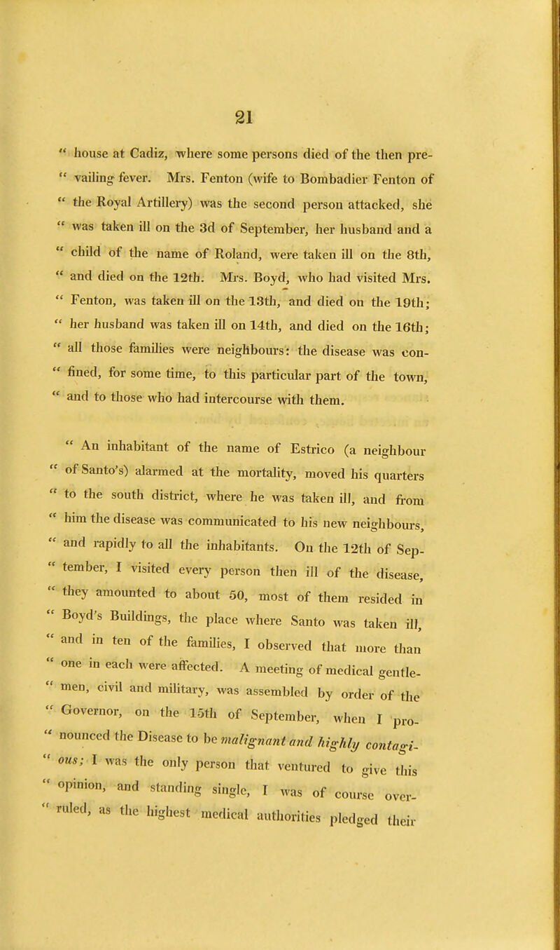 '< I house at Cadiz, -where some persons died of the then pre-  vailing fever. Mrs. Fenton (wife to Bombadier Fenton of  the Royal Artillery) was the second person attacked, she « was taken ill on the 3d of September, her husband and a  child of the name of Roland, were taken ill on the 8th,  and died on the 12th. Mrs. Boyd, who had visited Mrs.  Fenton, was taken ill on the 13th, and died on the 19th;  her husband was taken ill on 14th, and died on the 16th;  all those families were neighbours: the disease was con-  fined, for some time, to this particular part of the town,  and to those who had intercourse with them.  An inhabitant of the name of Estrico (a neighbour  of Santo's) alarmed at the mortality, moved his quarters  to the south district, where he was taken ill, and from  him the disease was communicated to his new neighbours,  and rapidly to all the inhabitants. On the 12th of Sep- « tember, I visited every person then ill of the disease,  they amounted to about 50, most of them resided in  Boyd's Buildmgs, the place where Santo was taken ill,  and in ten of the famUies, I observed that more than'  one in each were affected. A meeting of medical gentle-  men, civil and military, was assembled by order of the  Governor, on the LSth of September, when I pro-  nounced the Disease to be malignant and highly contagi-  ous; I was the only person that ventured to give this  opinion, and standing single, I was of course over-  ruled, as the highest medical authorities pledged their