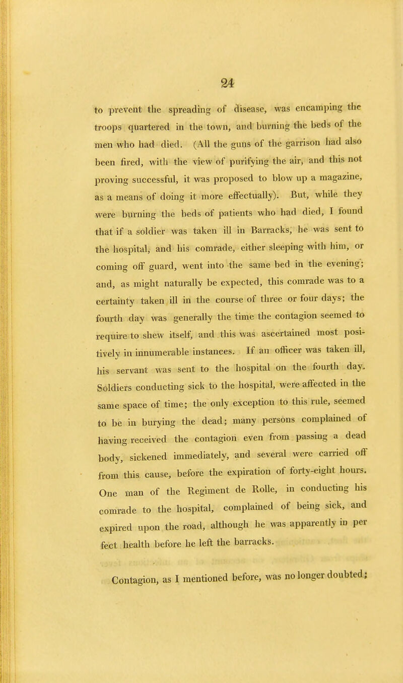 to prevent the spreading of disease, was encaini)ing the troops quartered in the town, and burning the beds of the men who had died. (All the guns of the garrison had also been fired, with the view of purifying the air, and this not proving successful, it was proposed to blow up a magazine, as a means of doing it more effectually). But, while they were burning the beds of patients who had died, I found that if a soldier was taken ill in Barracks; he was sent to the hospital, and his comrade, either sleeping with him, or coming off guard, went into the same bed in the evening; and, as might naturally be expected, this comrade was to a certainty taken ill in the course of three or four days; the fourth day was generally the time the contagion seemed to require to shew itself, and this was ascertained most posi- tively in innumerable instances. If an officer was taken ill, his servant was sent to the hospital on the fourth day. Soldiers conducting sick to the hospital, were affected in the same space of time; the only exception to this rule, seemed to be in burying the dead; many persons complained of having received the contagion even from passmg a dead body, sickened immediately, and several were carried off from this cause, before the expiation of forty-eight hours. One man of the Regiment de Rolle, in conducting his comrade to the hospital, complained of being sick, and expired upon the road, although he was apparently in per feet health before he left the barracks. Contagion, as I mentioned before, was no longer doubted;