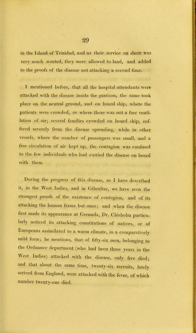 39 in the Island of Trinidad, and as their service on shore was very much wanted, they were allowed to land, and added to the proofs of the disease not attacking a second time. I mentioned before, that all the hospital attendants were attacked with the disease inside the garrison, the same took place on the neutral ground, and on board ship, where the patients were crowded, or where there was not a free venti- lation of air; several families crowded on board ship, suf- fered severely from the disease spreading, while in other vessels, where the number of passengers was small, and a free circulation of air kept up, the. contagion was confined to the few individuals who had carried the disease on board \vith them. During the progress of this disease, as I have described it, in the West Indies, and in Gibraltar, we have seen the sti-ongest proofs of the existence of contagion, and of its attacking the human frame but once; and when the disease first made its appearance at Grenada, Dr. Chisholm particu- larly noticed its attacking constitutions of natives, or of Europeans assimilated to a warm climate, in a comparatively mild form; he mentions, that of fifty-six men, belonging to the Ordnance department (who had been three years in the West Indies) attacked with the disease, only five died; and that about the same time, twenty-six recruits, lately arrived from England, were attacked with the fever, of which number twenty-one died.