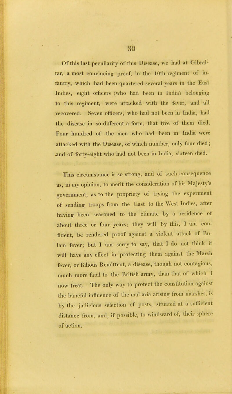 Of this last peculiarity of this Disease, we had at Gibral- tar, a most convincing proof, in the 10th regiment of in- fantry, which had been quartered several years in the East Indies, eight officers (who had been in India) belonging to this regiment, were attacked with the fever, and all recovered. Seven officers, who had not been in India, had the disease in so different a form, that five of them died. Four hundred of the men who had been in India were attacked with the Disease, of which number, only four died; and of forty-eight who had not been in India, sixteen died. This circumstance is so strong, and of such consequence as, in my opinion, to merit the consideration of his Majesty's government, as to the propriety of trying the experiment of sending troops from the East to the West Indies, after having been seasoned to the climate by a residence of about three or four years; they will by this, I am con- fident, be rendered proof against a violent attack of Bu- 1am fever; but I am sorry to say, that I do not think it will have any effect in protecting them against the Marsh fever, or Bilious Remittent, a disease, though not contagious, much more fatal to the British army, than that of which I now treat. The only way to protect the constitution against the baneful influence of the mal-aria arising from marshes, is by the judicious selection of posts, situated at a sufficient distance from, and, if possible, to windward of, tlieir sphere of action.