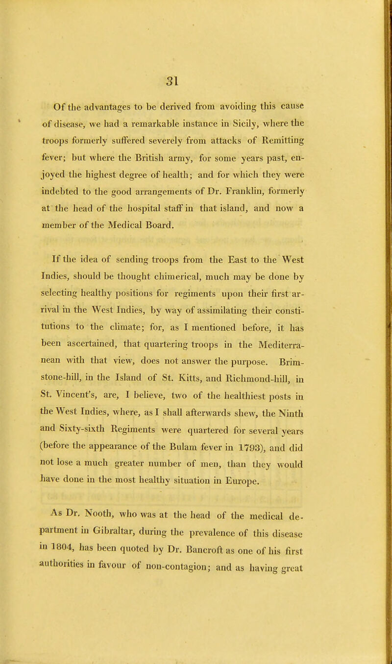 Of the advantages to be derived from avoiding this cause of disease, we had a remarkable instance in Sicily, where the troops formerly suffered severely from attacks of Remitting fever; but where the British army, for some years past, en- joyed the highest degree of health; and for which they were indebted to the good arrangements of Dr. Franklin, formerly at the head of the hospital staff in that island, and now a member of the Medical Board. If the idea of sending troops from the East to the West Indies, should be thought chimerical, much may be done by selecting healthy positions for regiments upon their first ar- rival in the West Indies, by way of assimilating their consti- tutions to the climate; for, as I mentioned before, it has been ascertained, that quartering troops in the Mediterra- nean with that view, does not answer the purpose. Brim- stone-hill, in the Island of St. Kitts, and Richmond-hill, in St, Vincent's, are, I believe, two of the healthiest posts in the West Indies, where, as I shall afterwards shew, the Ninth and Sixty-sixth Regiments were quartered for several years (before the appearance of the Bulam fever in 1793), and did not lose a much greater number of men, than they would have done in the most healthy situation in Europe. As Dr. Nooth, who was at the head of the medical de- partment in Gibraltar, during the prevalence of this disease in 1804, has been quoted by Dr. Bancroft as one of his first authorities in favour of non-contagion; and as havuig great