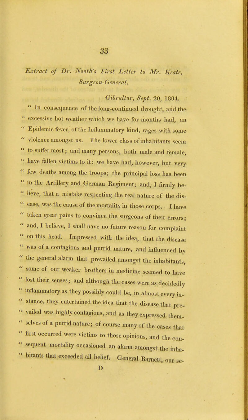 SB Extract of Dr. Nooth's First Letter to Mr. Keate, Surgeon-General. Gibraltar, Sept. 20, 1804.  In consequence of the long-continued drought, and the excessive hot weather which we have for months had, an Epidemic fever, of the Inflammatory kind, rages with some ' violence amongst us. The lower class of inhabitants seem ' to suffer most; and many persons, both male and female, ' have fallen victims to it: we have had, however, but very ' few deaths among the troops; the principal loss has been ' in the Artillery and German Regiment; and, I firmly be- ' lieve, that a mistake respecting the real nature of the dis- ' ease, was the cause of the mortality m those corps. I have ' taken great pains to convmce the surgeons of their errors; ' and, I believe, I shall have no future reason for complaint ' on this head. Impressed with the idea, that the disease was of a contagious and putrid nature, and influenced by the general alarm that prevaUed amongst the inhabitants, some of oui- weaker brothers m medicme seemed to have lost their senses; and although the cases were as decidedly inflammatory as they possibly could be, in almost every in- stance, they entertained the idea that the disease that pre- vailed was highly contagious, and as they expressed them- selves of a putrid natiure; of course many of the cases that first occurred were victims to those opinions, and the con- sequent mortality occasioned an alarm amongst the inha- bitants that exceeded aU belief. General Barnett, our se- D