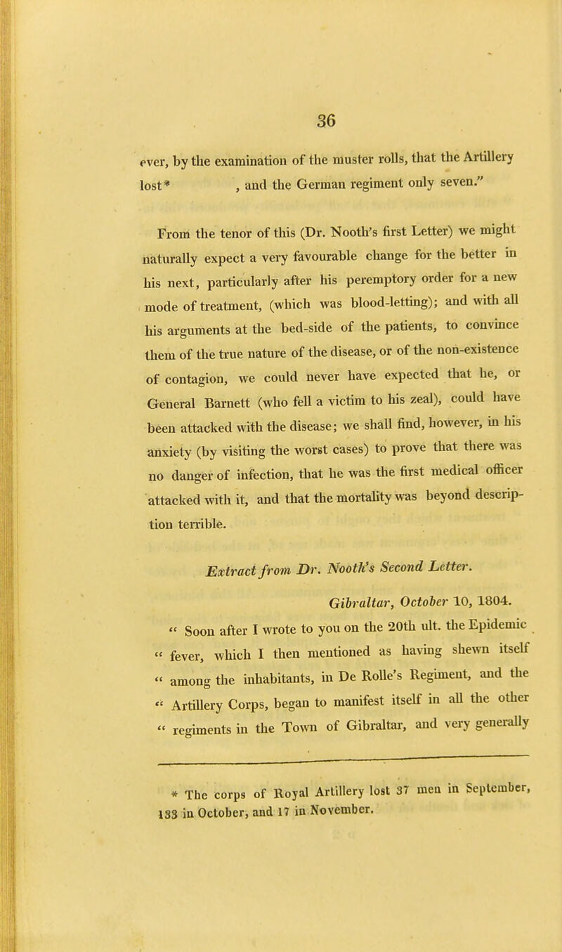 ever, by the examination of the muster rolls, that the Artillery lost* , and the German regiment only seven. From the tenor of this (Dr. Nooth's first Letter) we might naturally expect a very favourable change for the better in his next, particularly after his peremptory order for a new mode of treatment, (which was blood-letting); and with all his arguments at the bed-side of the patients, to convmce them of the ti-ue nature of the disease, or of the non-existence of contagion, we could never have expected that he, or General Barnett (who fell a victim to his zeal), could have been attacked with the disease; we shall find, however, m his anxiety (by visiting the worst cases) to prove that there was no danger of infection, that he was the first medical officer attacked with it, and that the mortality was beyond descrip- tion teiTible. Extract from Dr. Nooth's Second Letter. Gibraltar, October 10, 1804.  Soon after I wrote to you on the 20th ult. the Epidemic  fever, which I then mentioned as havmg shewn itself « among the inhabitants, in De RoUe's Regiment, and the *' ArtUlery Corps, began to manifest itself in aU the other « regiments in the Town of Gibraltar, and very generally * The corps of Royal Artillery lost 37 men in September, 133 in October, and 17 in November.