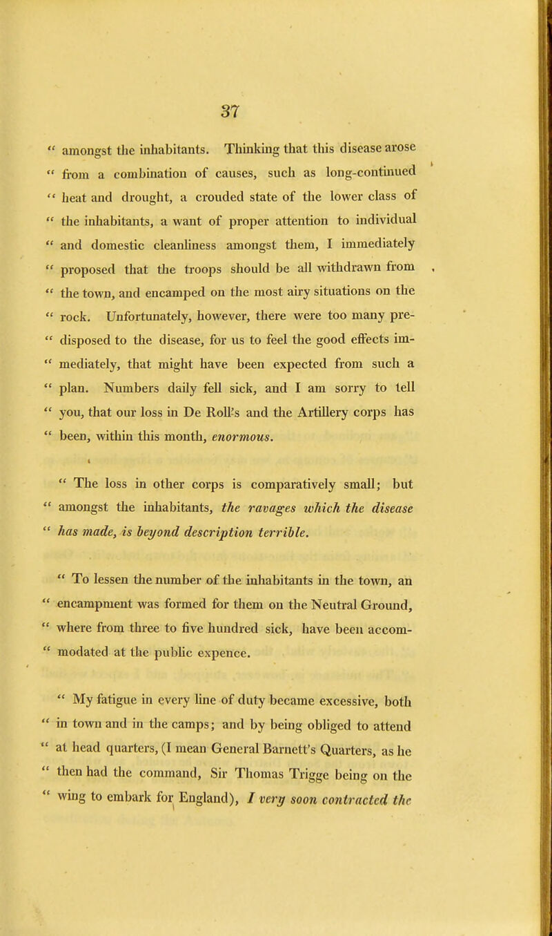  amongst the inhabitants. Thinking that this disease arose  from a combination of causes, such as long-continued ** heat and drought, a crouded state of the lower class of  the inhabitants, a want of proper attention to individual  and domestic cleanliness amongst them, I immediately  proposed that tlie troops should be all withdrawn from  the town, and encamped on the most airy situations on the  rock. Unfortunately, however, there were too many pre-  disposed to the disease, for us to feel the good effects im-  mediately, that might have been expected from such a  plan. Numbers daily fell sick, and I am sorry to tell  you, that our loss in De Roll's and tlie Artillery corps has *' been, within this month, enormous.  The loss in other corps is comparatively small; but  amongst the inhabitants, the ravages which the disease  has made, is heyond description terrible.  To lessen the number of the inhabitants in the town, an  encampment was formed for them on the Neutral Ground,  where from three to five hundred sick, have been accom-  modated at the pubUc expence.  My fatigue in every line of duty became excessive, both  in town and in the camps; and by being obliged to attend  at head quarters, (I mean General Barnett's Quarters, as he  then had the command, Sir Thomas Trigge being on the  wing to embark for England), / veri/ soon contracted the