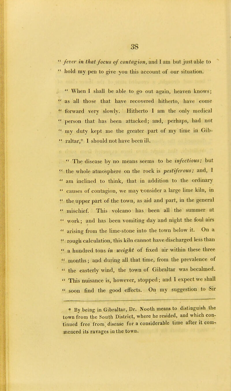  fever in that focus of contagion, and I am but just able to  hold my pen to give you this account of our situation.  When I shall be able to go out again, heaven knows;  as all those that have recovered hitherto, have come  forward very slowly. Hitherto I am the only medical  person that has been attacked; and, perhaps, had not  my duty kept me the greater part of my time in Gib- raltar,* I should not have been ill.  The disease by no means seems to be infectious; but the whole atmosphere on the rock is pestiferous; and, I  am inclined to think, that in addition to the ordinary  causes of contagion, we may consider a large lime kiln, in the upper part of the town, as aid and part, in the general  mischief. This volcano has been all the summer at  work; and has been vomiting day and night the foul airs  arising from the lime-stone into the town below it. On a ^' rough calculation, this kiln cannot have discharged less than  a hundred tons in weight of fixed air within these three  months; and during all that time, from the prevalence of  the easterly wind, the town of Gibraltar was becalmed.  This nuisance is, liowever, stopped; and I expect we shall  soon find the good efi'ects. On my suggestion to Sir * By being in Gibraltar, Dr. Nooth means to distinguish the town from the South District, where he resided, and which con- tinued free from; disease for a considerable time after it com- menced its ravages in the town.