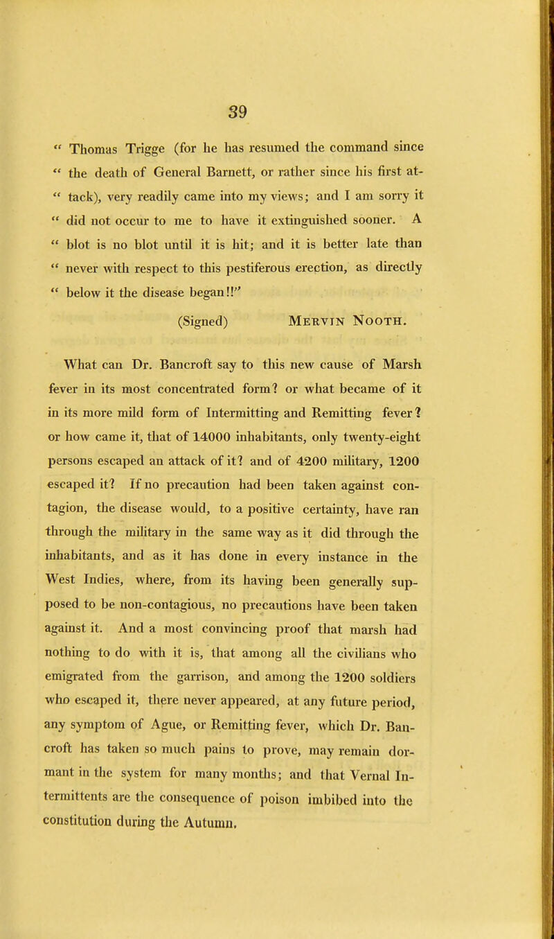 S9  Thomas Trigge (for he has resumed the command since *' the death of General Barnett, or rather since his first at-  tack), very readily came into my views; and I am sorry it  did not occur to me to have it extinguished sooner. A  blot is no blot until it is hit; and it is better late than  never with respect to this pestiferous erection, as directly  below it the disease began!! (Signed) Mekvin Nooth, What can Dr. Bancroft say to this new cause of Marsh fever in its most concentrated form? or what became of it in its more mild form of Intermitting and Remitting fever? or how came it, that of 14000 inhabitants, only twenty-eight persons escaped an attack of it? and of 4200 military, 1200 escaped it? If no precaution had been taken against con- tagion, the disease would, to a positive certainty, have ran through the miUtary in the same way as it did through the inhabitants, and as it has done in every instance in the West Indies, where, from its having been generally sup- posed to be non-contagious, no precautions have been taken against it. And a most convincing proof that marsh had nothing to do with it is, that among all the civilians who emigrated from the garrison, and among the 1200 soldiers who escaped it, there never appeared, at any future period, any symptom of Ague, or Remitting fever, which Dr. Ban- croft has taken so much pains to prove, may remain dor- mant in the system for many montlis; and that Vernal In- termittents are the consequence of poison imbibed into the constitution during the Autumn.