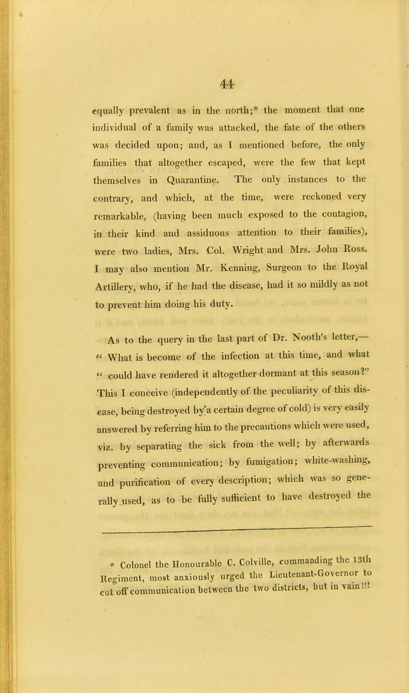 equally prevalent as in the north;* the moment that one individual of a family was attacked, the fate of the others was decided upon; and, as I mentioned before, the only families that altogether escaped, were the few that kept themselves in Quarantine. The only instances to the contrary, and which, at the time, were reckoned very remarkable, (having been much exposed to the contagion, in their kind and assiduous attention to their families), were two ladies, Mrs. Col. Wright and Mrs. John Ross. I may also mention Mr. Kenning, Surgeon to the Royal Artillery, who, if he had the disease, had it so mildly as not to prevent him doing his duty. As to the query in the last part of Dr. Nooth's letter,—  What is become of the infection at this time, and what  could have rendered it altogether dormant at this season 1 This I conceive (independently of the pecuUarity of this dis- ease, bemg destroyed by> certain degree of cold) is very easUy answered by referring him to the precautions which were used, viz. by separating the sick from the well; by afterwards preventing communication; by fumigation; white-washuig, and purification of every description; which was so gene- raUy used, as to be ftilly sufficient to have destroyed tlie * Colonel the Honourable C. Colville, commanding the 13th Regiment, most anxiously urged the Lieutenant-Governor to cut off communication between the two districts, but m vam!!J