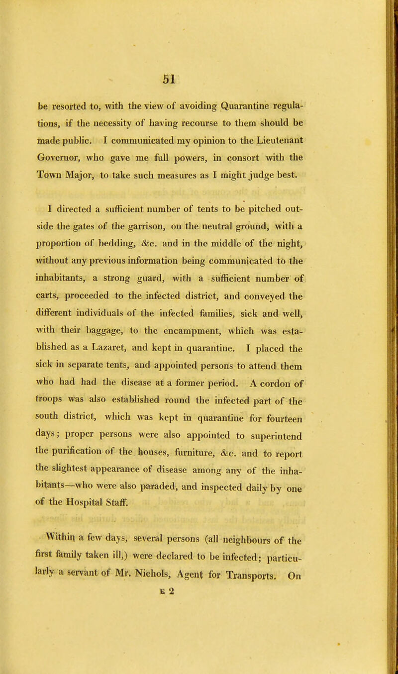 be resorted to, with the view of avoiding Quarantine regula- tions, if the necessity of having recourse to tiiem should be made public. I communicated my opinion to the Lieutenant Governor, who gave me full powers, in consort with the Town Major, to take such measures as I might judge best. I directed a sufficient number of tents to be pitched out- side the gates of the garrison, on the neutral ground, with a proportion of bedding, &c. and in tlie middle of the night, without any previous information being communicated to the inhabitants, a strong guard, with a sufficient number of carts, proceeded to the infected district, and conveyed the different individuals of the infected famiUes, sick and well, with their baggage, to the encampment, which was esta- bUshed as a Lazaret, and kept in quarantine. I placed the sick in separate tents, and appomted persons to attend them who had had the disease at a former period. A cordon of troops was also established round the infected part of the south district, which was kept in quarantine for fourteen days; proper persons were also appointed to superintend the purification of the bouses, furniture, &c. and to report the sUghtest appearance of disease among any of the inha- bitants—who were also paraded, and inspected daily by one of the Hospital Staff. Within a few days, several persons (all neighbours of the first family taken ill,) were declared to be infected; particu- larly a servant of Mr. Nichols, Agent for Transports. On E 2
