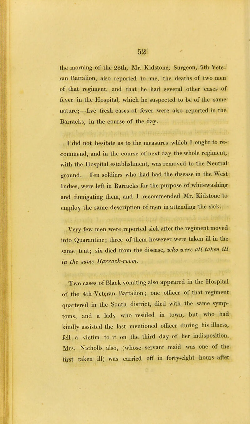 the morning of the 28th, Mr. Kidstone, Surgeon, 7th Vete-' ran Battalion, also reported to me, the deaths of two men of that regiment, and that he had several other cases of fever in the Hospital, which he suspected to be of the same nature;—five fresh cases of fever were also reported in the Barracks, in the course of the day. I did not hesitate as to the measures which I ought to re- commend, and in the course of next day the whole regiment, with the Hospital estabUshment, was removed to the Neutral ground. Ten soldiers who had had the disease in the West Indies, were left in Barracks for the purpose of whitewashing and fumigating them, and I recommended Mr, Kidstone to employ ike same despription of men in attending the sick. Very few men were reported sick after the regiment moved into Quarantine; three of them however were taken ill in the same tent; six died from the disease, who were all taken ill in the same Barrack-room. Two cases of Black vomiting also appeared in tlie Hospital of the 4th Veteran Battalion; one ofiicer of that regiment quartered in the South district, died with the same symp- toms, and a lady who resided in town, but who had kindly assisted the last mentioned officer durmg his illness, fell a victim to it on the third day of her indisposition. Mrs. Nicholls also, (whose servant maid was one of the first taken ill) was carried off in forty-eight hours after