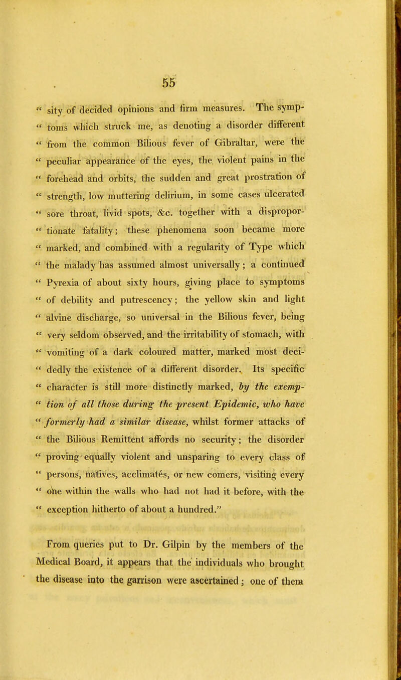  sity of decided opinions and firm measures. The syrap-  toms which struck me, as denoting a disorder different  from the common BiUous fever of Gibraltar, were the  peculiar appearance of the eyes, the violent pains in the  forehead and orbits, the sudden and great prostration of  strength, low muttering delirium, in some cases ulcerated  sore throat, livid spots, &c. together with a dispropor-  tionate fatality; these phenomena soon became more  marked, and combmed with a regularity of Type which  the malady has assumed almost universally; a continued  Pyrexia of about sixty hours, giving place to symptoms of debihty and putrescency; the yellow skin and light  alvine discharge, so universal in the Bilious fever, being  very seldom observed, and the irritability of stomach, with  vomiting of a dark coloured matter, marked most deci-  dedly the existence of a different disorder. Its specific  character is still more distinctly marked, hy the exemp-  iion of all those during the present Epidemic, who have  formerly had a similar disease, whilst former attacks of  the Bilious Remittent affords no security; the disorder  proving'equadly violent and unsparing to every class of  persons, natives, acclimates, or new comers, visiting every  oW within the walls who had not had it before, with the  exception hitherto of about a hundred. From queries put to Dr. Gilpin by the members of the Medical Board, it appears that the individuals who brought the disease into the garrison were ascertained; one of them