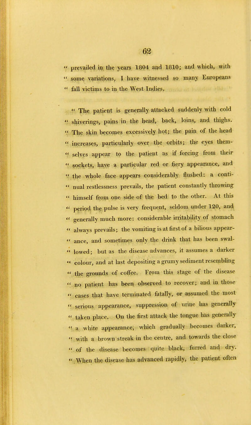 63 prevailed ii? the years 1804 arjd 1810; and which, with some variations, I have witnessed so m^ny Europeans fall victims to in the West Indies. The patient is generally attacked suddenly with cold shiverings, pains in the head, back, loins, and thighs. The skin becomes excessively hot; the pain of the head increases, particularly oyer the orbits; the eyes them- selves appear to the patient as if forcmg from their sockets, have a particular red or fiery appearance, and the whole face appears considerably flushed: a conti- nual restlessness prevails, the patient constantly throwing himself from one side of the bed to the other. At this period the pulse is very frequent, seldom under 120, and generally much more: considerable irritability of stomach always prevails; the vomiting is at first of a bilious appear- ance, and sometimes only the drink that has been swal- lowed ; but as the disease advances, it assumes a darker colour, and at last depositing a grumy sediment resembling t^e grounds of coflfee. From this stage of the disease no patient has been observed to recover; and in those ' cases that have terminated fetally, or assumed the most ' serious appearance, suppression of urine has generally ' taken place. On the first attack the tongue hks generaUy ' a white appearance, which gradually becomes darker, ' with a brown streak in the centre, and towards the close ' of the disease becomes quite black, furred and dry. ' When the disease has advanced rapidly, the patient often