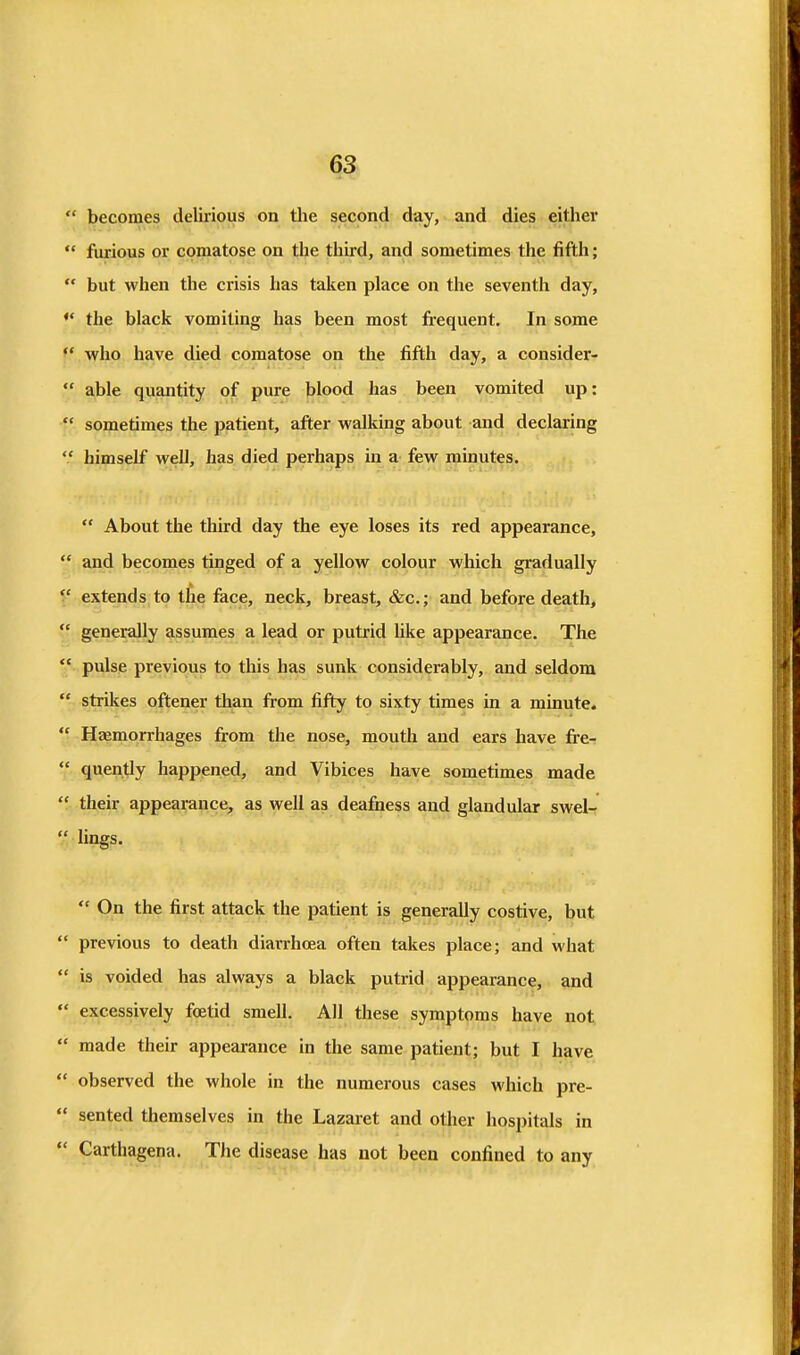  becomes delirious on the second day, and dies either  furious or comatose on the third, and sometimes the fifth;  but when the crisis has talien place on the seventh day, ♦* the black vomiting has been most frequent. In some ♦* who have died comatose on the fifth day, a consider-  able quantity of pure blood has been vomited up:  sometimes the patient, after walking about and declaring  himself well, has died perhaps in a few minutes.  About the third day the eye loses its red appearance,  and becomes tinged of a yellow colour which gradually '.' extends to the face, neck, breast, &c.; and before death,  generally assumes a lead or putrid hke appearance. The *' pulse previous to this has sunk considerably, and seldom  strikes oftener than from fifty to sixty times in a minute.  Hfemorrhages from the nose, mouth and ears have fre-  quently happened, and Vibices have sometimes made  their appearance, as well as deafiiess and glandular swel-  lings.  On the first attack the patient is generally costive, but  previous to death diarrhoea often takes place; and what  is voided has always a black putrid appearance, and *' excessively foetid smell. All these symptoms have not  made their appearance in the same patient; but I have  observed the whole in the numerous cases which pre-  sented themselves in the Lazaret and other hospitals in  Carthagena. The disease has not been confined to any