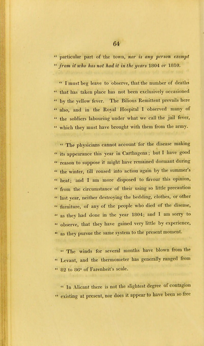 ** particular part of the town, nor is any person exempt  from it who has not had it in the years 1804 or 1810.  I must beg leave to observe, that the number of deaths  that has taken place has not been exclusively occasioned  by the yellow^ fever. The Bilious Remittent prevails here  also, and in the Royal Hospital I observed many of  the soldiers labouring under what we call the jail fever,  which they must have brought with them from the army.  The physicians cannot account for the disease making  its appearance this year in Carthagena; but I have good  reason to suppose it might have remained dormant during  the winter, till roused into action again by the summer's  heat; and I am more disposed to favour this opinion,  from the circumstance of their using so little precaution  last year, neither destroying the bedding, clothes, or other  furniture, of any of the people who died of the disease,  as they had done in the year 1804; and I am sonry to  observe, that they have gained very Uttle by experience,  as they pursue the same system to the present moment.  The winds for several months have blown from the  Levant, and the thermometer has generally ranged from  82 to 86° of Farenheit's scale.  In Alicant there is not the slightest degree of contagion  existing at present, nor does it appear to have been so free