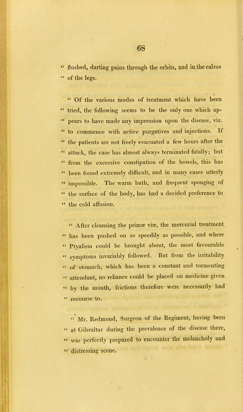  flushed, darting pains through the orbits, and in the calves  of the legs.  Of the various modes of treatment which have been  tried, the following seems to be the only one which ap-  pears to have made any impression upon the disease, viz.  to commence with active purgatives and injections. If  the patients are not freely evacuated a few hours after the  attack, the case has almost always terminated fatally; but  from the excessive constipation of the bowels, this has  been found extremely difficult, and in many cases utterly '* impossible. The warm bath, and frequent sponging of  the surface of the body, has had a decided preference to  the cold affusion.  After cleansing the prunae viae, the mercurial treatment  has been pushed on as speedily as possible, and where  Ptyalism could be brought about, the most favourable  symptoms mvariably followed. But from the irritability  of stomach, which has been a constant and tormenting  attendant, no reliance could be placed on medicme given *' by the mouth, frictions therefore were necessarily had  recourse to. Mr. Redmond, Surgeon of the Regiment, having been  at Gibraltar during the prevalence of the disease there, « was perfectly prepared to encounter the melancholy and  distressing scene.