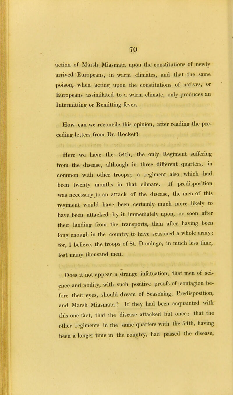 action of Marsh Miasmata upon the constitutions of newly arrived Europeans, in warm cUmates, and that the same poison, when acting upon the constitutions of natives, or Europeans assimilated to a warm climate, only produces an Intermitting or Remitting fever. How can we reconcile this opinion,' after reading the pre- ceding letters from Dr. Rocket? Here we have the 64th, the only Regiment suffering from the disease, although in three different quarters, in common with other troops; a regiment also which had been twenty months in that climate. If predisposition was necessary to an attack of the disease, the men of this regiment would have been certainly much more hkely to have been attacked by it immediately upon, or soon after their landing from the transports, than after havmg been long enough in the country to have seasoned a whole army; for, I believe, the troops of St. Dommgo, in much less time, lost many thousand men. Does it not appear a strange infatuation, that men of sci- ence and abihty, with such positive proofs of contagion be- fore their eyes, should dream of Seasoning, Predisposition, and Marsh Miasmata! If they had been acquauited vnth this one fact, that the disease attacked but once; that the other regiments in the same quarters with the 54th, having been a longer time in the country, had passed the disease,