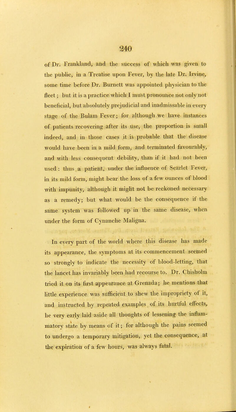 of Dr. Frankland, and the success of which was given to the pubhc, in a Treatise upon Fever, by the late Dr. Irvine, some time before Dr. Burnett was appointed physician to the fleet; but it is a practice which I must pronounce not only not beneficial, but absolutely prejudicial and inadmissable in every stage of the Bulam Fever; for although we have instances of patients recovering after its use, the proportion is small indeed, and in those cases it is probable that the disease would have been in a mild form, and terminated favourably, and with less consequent debility, than if it had not been used : thus a patient, under the influence of Scarlet Fever, in its mild form, might bear the loss of a few ounces of blood with impunity, although it might not be reckoned necessary as a remedy; but what would be the consequence if the same system was followed up in the same disease, when under the form of Cynanche Maligna. In eyery part of the world where this disease has made its appearance, the symptoms at its commencement seemed so strongly to indicate the necessity of blood-letting, that the lancet has invariably been had recourse to. Dr. Chisholm tried it on its first appearance at Grenada; he mentions that little experience was sufiicient to shew the impropriety of it, and instructed by repeated examples of its hurtful effects, he very early laid aside all thoughts of lessening the inflam- matory state by means of it; for although the pains seemed to undergo a temporary mitigation, yet the consequence, at the expiration of a few hours, was always fetal.