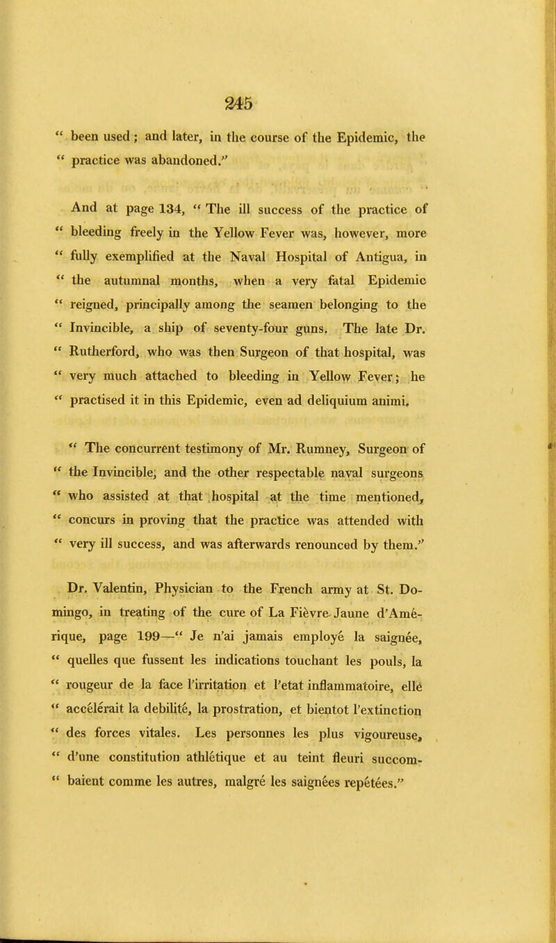  been used ; and later, in the course of the Epidemic, the  practice was abandoned, And at page 134,  The ill success of the practice of *' bleeding freely in the Yellow Fever was, however, more  fully exemplified at the Naval Hospital of Antigua, in  the autumnal months, when a very fatal Epidemic  reigned, principally among the seamen belonging to the  Invincible, a ship of seventy-four guns. The late Dr.  Rutherford, who was then Surgeon of that hospital, was  very much attached to bleeding in Yellow Fever; he  practised it in this Epidemic, even ad deliquium auimi. *' The concurrent testimony of Mr. Rumney, Surgeon of  the Invincible, and the other respectable naval surgeons  who assisted at that .hospital at the time mentioned,  concurs in proving that the practice was attended with  very ill success, and was afterwards renounced by them. . Dr. Valentin, Physician to the French army at St. Do- mingo, in treating of the cure of La Fievre- Jaune d'Amfe- rique, page 199— Je n'ai jamais employe la saignee,  quelles que fussent les indications touchant les pouls, la  rongeur de la face Tirritiation et I'etat inflammatoire, ell6  accelerait la debilit^, la prostration, et bientot I'extinction  des forces vitales. Les personnes les plus vigoureuse,  d'une constitution athletique et au teint fleuri succom- ** baient comme les autres, malgre les saignfees rep^tees.