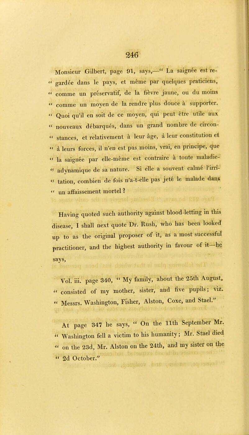 Monsieur Gilbert, page 91, says,— La saignde est re- ' gard^e dans le pays, et mfeme par quelques praticiens, ' comme un prcservatif, de la fi^vre jaune, ou du moins ' comme un moyen de la rendre plus douce k supporter. ' Quoi qu'il en soit de ce moyen, qui pent fetre utile aux ' nouveaux d6barqu6s, dans un grand nombre de circon- ' stances, et relativement k leur kge, a leur constitution et  a leurs forces, il n'en est pas moins, vrai, en principe, que 'f la saignee par elle-mfeme est contraire k toute maladie- *' adynamique de sa nature. Si elle a souvent calme Tirri- <f tation, combien de fois n'a-t-elle pas jet6 le malade dans  un affaissement mortel 1 Having quoted such authority against blood-letting in this disease, I shall next quote Dr. Rush, who has been looked up to as the original proposer of it, as a most successful practitioner, and the highest authority m favour of it—he says. Vol. iii. page 340,  My family, about the 25th August,  consisted of my mother, sister, and five pupils; viz. Messrs. Washington, Fisher, Alston, Coxe, and Stael. At page 347 he says,  On the 11th September Mr.  Washington fell a victim to his humanity; Mr. Stael died  on the 23d, Mr. Alston ou the 24th, and my sister on the *• 2d October.