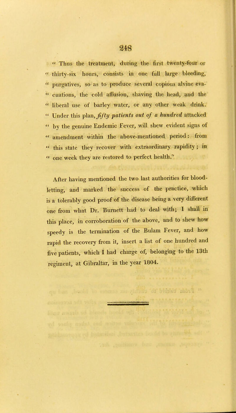  Thus the treatment, during the first twenty-four or  thirty-six hours, consists in one full large bleeding,  purgatives, so as to produce several copious alvine eva-  cuations, the cold affusion, shaving the head, and the '* liberal use of barley water, or any other weak drink.  Under this pltLB, fifty patients out of a hundred attacked  by the genuine Endemic Fever, will shew evident signs of  amendment within the above-mentioned period: from  this state they recover with extraordinary rapidity; in  one week they are restored to perfect health. After having mentioned the two last authorities for blood- letting, and marked the success of the practice, which is a tolerably good proof of the disease being a very different one from what Dr. Burnett had to deal with; I shall in this place, in corroboration of the above, and to shew how speedy is the termination of the Bulam Fever, and how rapid the recovery fi-om it, insert a list of one hundred and five patients, which I had charge of, belongmg to the 13th regiment, at Gibraltar, in the year 1804.