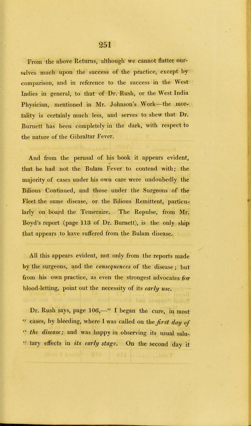 From the above Returns, although we cannot flatter our- selves much upon the success of the practice, except by comparison, and in reference to the success in the West Indies in general, to that of Dr. Rush, or the West India Physician, mentioned in Mr. Johnson's Work—the mor- tality is certainly much less, and serves to shew that Dr. Burnett has been completely in the dark, with respect to the nature of the Gibraltar Fever. And from the perusal of his book it appears evident, that he had not the Bulam Fever to contend with; the majority of cases under his own care were undoubedly the Bilious Continued, and those under the Surgeons of the Fleet the same disease, or the Bilious Remittent, particu- larly on board the Temeraire. The Repulse, from Mr. Boyd's report (page 113 of Dr. Burnett), is the only ship that appears to have suflfered from the Bulam disease. All this appears evident, not only from the reports made by the surgeons, and the consequences of the disease; but from his own practice, as even the strongest advocates for blood-letting, point out the necessity of its early use. Dr. Rush says, page 106,— I began the cure, in most cases, by bleeding, where I was called on the first day of the disease; and was happy in observing its usual salu- V tary effects in its early stage. On tlie second day it