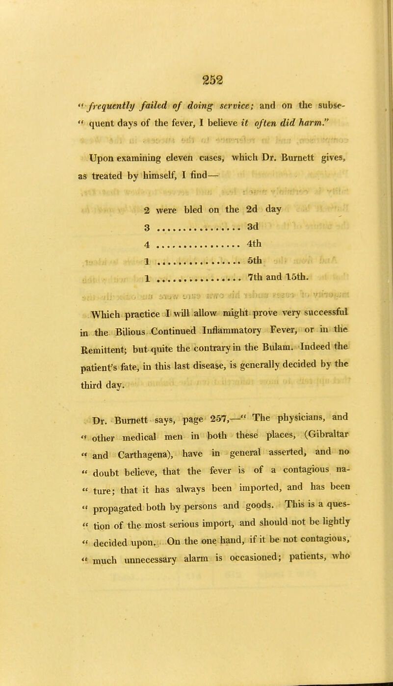 352 '^ frequently failed of doing service; and on the subsle-  quent days of the fever, I beUeve it often did harm. Upon examining eleven cases, which Dr. Burnett gives, as treated by himself, I find— 2 were bled on the 2d day 3 3d 4 4th 1 5th 1 7th and 15th. a i.iuw via') trKO <.'l Which practice I will allow might prove very successfiil in the Bilious Continued Inflammatory Fever, or in the Remittent; but quite the contrary in the Bulam. Indeed the patient's fate, in this last disease, is generally decided by the thurd day. Dr. Burnett says, page 257,— The physicians, and  other medical men in both these places, (Gibraltar « and Carthagena), have in general asserted, and no « doubt believe, that the fever is of a contagious na-  ture; that it has always been imported, and has been  propagated both by persons and goods. This is a ques-  tipn of the most serious import, and should not be lightly  decided upon. On the one hand, if it be not contagious,  much unnecessary alarm is occasioned; patients, who