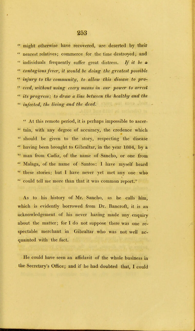  might otherwise have recovered, are deserted by their  nearest relatives; commerce for tlie time destroyed, and  individuals frequently suffer great distress. If it be a  contagious fever, it would he doing the greatest possible  injury to the community, to allow this disease to pro-  ceed, ivithout using every means in our power to arrest  its progress; to draw a line between the healthy and the  infected, the living and the dead.  At this remote period, it is perhaps impossible to ascer-  tain, with any degree of accuracy, the credence which  should be given to the story, respecting the disease  having been brought to Gibraltar, in the year 1804, by a  man firom Cadiz, of the name of Sancho, or one from  Malaga, of the name of Santos: I have myself heard  these stories; but I have never yet met any one who  could tell me more than that it was common report. As to his history of Mr. Sancho, as he calls him, which is evidently borrowed from Dr. Bancroft, it is an acknowledgement of his never having made any enquiry about the matter; for I do not suppose there was one re- spectable merchant in Gibraltar who was not well ac- quainted with the fact. He could have seen an affidavit of the whole business in the Secretary's Office; and if he had doubted that, I could
