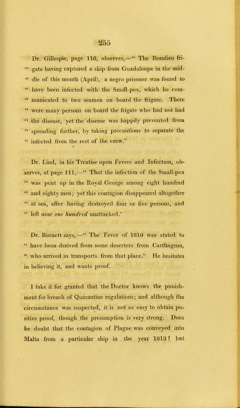256 Dt. Gillespie, page 116, observes,— Tlie Beaulieu fri- *' gate having captured a ship from Giiadaloupe in the mid- *' die of this month (April), a negro prisoner was found to *' have been infected with the Small-pox, which he cora- ** municated to two seamen on board the frigate. There  were many persons on board the frigate who had not had *• the disease, yet the disease was happily prevented from  spreading further, by taking precautions to separate the  infected from the rest of the crew. Dr. Lind, in his Treatise upon Fevers and Infection, ob- serves, at page 111,— That the infection of the Small-pox  was pent up in the Royal George among eight hundred  and eighty men; yet this contagion disappeared altogether  at sea, after having destroyed four or five persons, and  left near one hundred unattacked. Dr. Burnett says,— The Fever of 1810 was stated to  have been derived from some deserters from Carthagena,  who arrived in transports from that place. He hesitates in beUeving it, and wants proof. I take it for granted that the Doctor knows the punish- ment for breach of Quarantine regulations; and although the circumstance was suspected, it is not so easy to obtain po- sitive proof, though the presumption is very strong. Does he doubt that the contagion of Plague was conveyed into Malta from a particular ship in the year 1813? bat