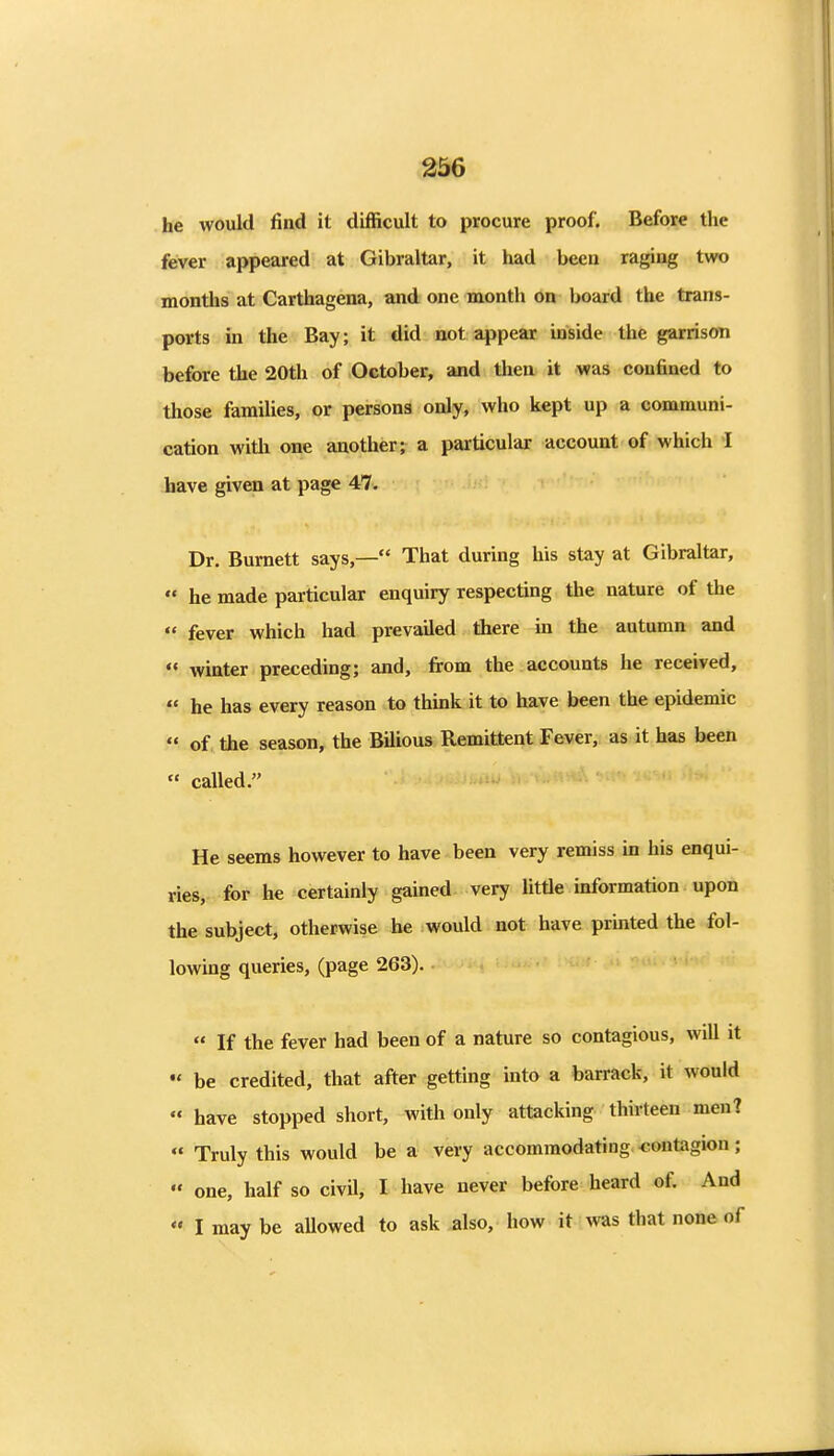 he would find it difficult to procure proof. Before the fever appeared at Gibraltar, it had been raging two months at Carthagena, and one month on board the trans- ports in the Bay; it did not appear inside the garrison before the 20th of October, and then it was confined to those families, or persons only, who kept up a communi- cation with one another; a particular account of which I have given at page 47. Dr. Burnett says,— That during his stay at Gibraltar,  he made particular enquiry respecting the nature of the  fever which had prevailed there in the autumn and  wmter preceding; and, from the accounts he received,  he has every reason to think it to have been the epidemic  of the season, the Bilious Remittent Fever, as it has been  called. He seems however to have been very remiss in his enqui- ries, for he certainly gained very little information upon the subject, otherwise be would not have printed the fol- lowing queries, (page 263).  If the fever had been of a nature so contagious, will it « be credited, that after getting mto a barrack, it would  have stopped short, with only attacking thirteen men? « Truly this would be a very accommodating contagion;  one, half so civil, I have never before heard of. And *• I may be aUowed to ask .also, how it Avas that none of