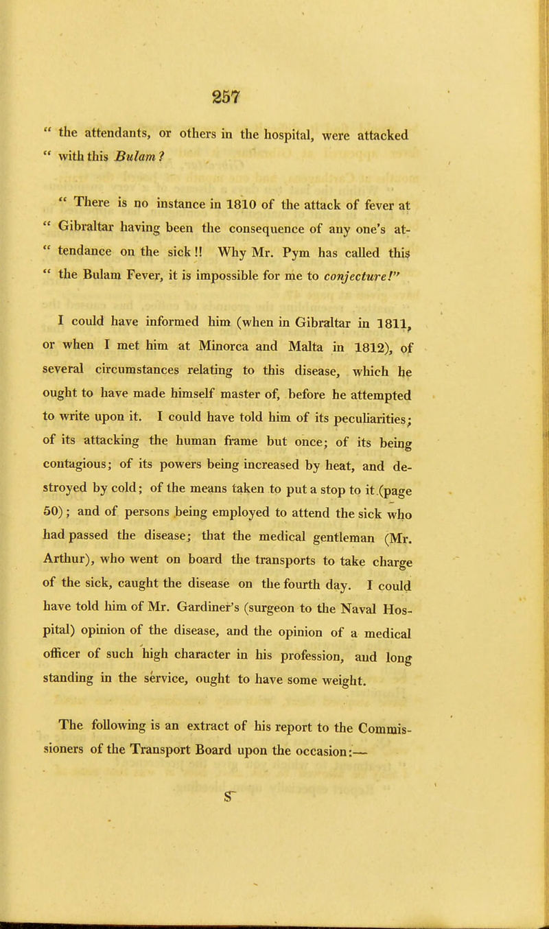 the attendants, or others in the hospital, were attacked with this Bulam ? There is no instance in 1810 of the attack of fever at Gibraltar having been the consequence of any one's at- tendance on the sick!! Why Mr. Pym has called thi9 the Bulam Fever, it is impossible for me to conjecture! I could have informed him (when in Gibraltar in 1811, or when I met him at Minorca and Malta in 1812), of several circumstances relating to this disease, which h? ought to have made himself master of, before he attempted to write upon it. I could have told him of its peculiarities; of its attacking the human fi-ame but once; of its being contagious; of its powers being increased by heat, and de- stroyed by cold; of the means taken to put a stop to it (page 50); and of persons being employed to attend the sick who had passed the disease; that the medical gentleman (Mr. Arthur), who went on board the transports to take charge of the sick, caught the disease on the fourth day. I could have told him of Mr. Gardiner's (surgeon to the Naval Hos- pital) opinion of the disease, and the opinion of a medical officer of such high character in his profession, and long standing in the service, ought to have some weight. The following is an extract of his report to the Commis- sioners of the Transport Board upon the occasion:—