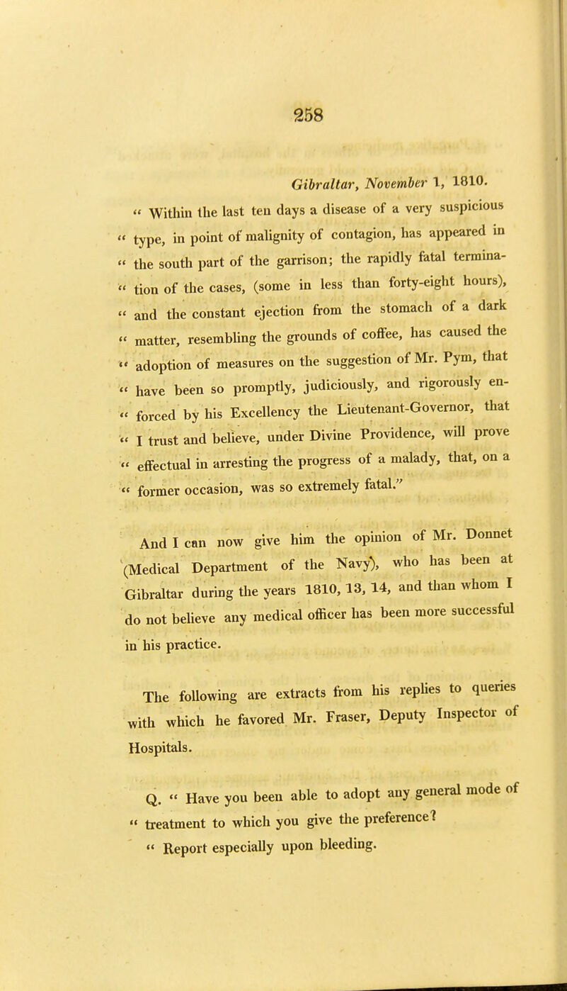 Gibraltar, November I, 1810. Within the last ten days a disease of a very suspicious type, in point of malignity of contagion, has appeared in the south part of the garrison; the rapidly fatal termina- tion of the cases, (some in less than forty-eight hours), and the constant ejection from the stomach of a dark « matter, resembling the grounds of coffee, has caused the adoption of measures on the suggestion of Mr. Pym, that have been so promptly, judiciously, and rigorously en- « forced by his Excellency the Lieutenant-Governor, that « I trust and believe, under Divine Providence, will prove effectual in arresting the progress of a malady, that, on a former occasion, was so extremely fatal. And I can now give him the opinion of Mr. Donnet \Medical Department of the Navy), who has been at Gibraltar during the years 1810,13, 14, and than whom I do not believe any medical officer has been more successful in his practice. The following are extracts from his replies to queries with which he favored Mr. Fraser, Deputy Inspector of Hospitals. Q. « Have you been able to adopt any general mode of « treatment to which you give the preferencel Report especially upon bleeding.