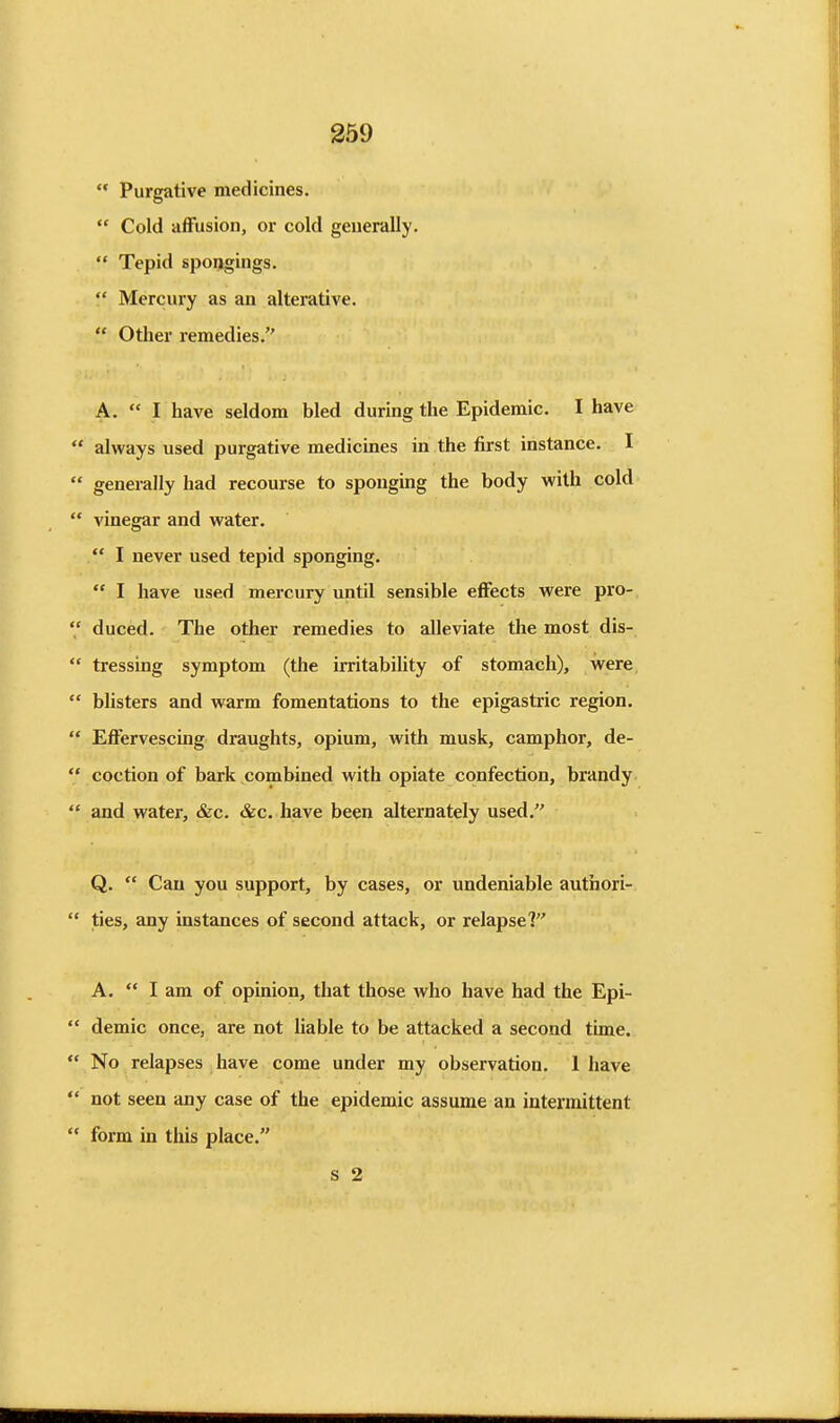 Purgative medicines. Cold affusion, or cold generally. Tepid spongings. Mercury as an alterative. Other remedies. A. I have seldom bled during the Epidemic. I have always used purgative medicines in the first instance. I generally had recourse to sponging the body with cold vinegar and water, I never used tepid sponging. I have used mercury until sensible effects were pro-. duced. The other remedies to alleviate the most dis- *' tressing symptom (the irritability of stomach), were blisters and warm fomentations to the epigastric region. Effervescing draughts, opium, with musk, camphor, de- coction of bark .combined with opiate confection, brandy and water, &c. &c. have been alternately used. Q. Can you support, by cases, or undeniable authori- ties, any instances of second attack, or relapse? A. I am of opinion, that those who have had the Epi- demic once, are not liable to be attacked a second time. No relapses have come under my observation. 1 have not seen any case of the epidemic assume an intermittent form in this place. s 2