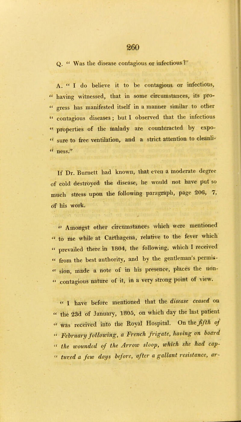 Q. Was the disease contagious or infectious 1 A. I do believe it to be conta^ous or infectious, having witnessed, that in some circumstances, its pro- gress has manifested itself in a manner similar to other contagious diseases; but I observed that the infectious properties of the malady are counteracted by expo- sure to free ventilation, and a strict attention to cleanli- ness. If Dr. Burnett had known, that even a moderate degree of cold destroyed the disease, he would not have put so much stress upon the following paragraph, page 206, 7, of his wcirk, Amongst other circumstances which were mentioned to me while at Carthagena, relative to the fever which prevailed there in 1804, the following, which I received from the best authority, and by the gentleman's permis- sibn, made a note of in his presence, places the non- contagious nature of it, in a very strong point of view. I have before mentioned that the disease ceased on thfe 5i3d of January, 1805, on which day the last patient ^s received into the Royal Hospital, On the fifth of February following, a French frigate, having on board the wounded of the Arrow sloop, which she had cap- tured a few days before, after a gallant resistance, ar-