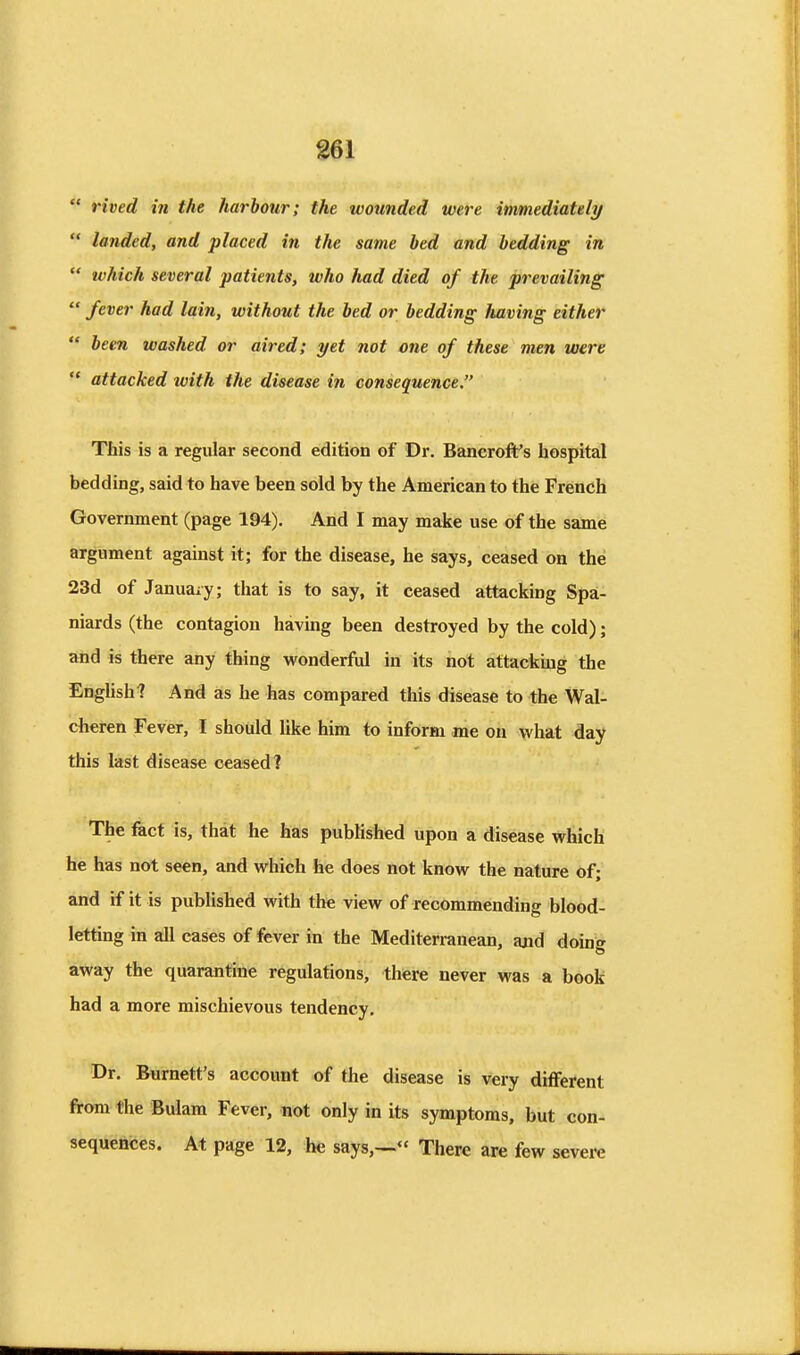 rived in the harbour; the wounded were immediately landed, and placed in the same bed and bedding in which several patients, who had died of the prevailing fever had lain, without the bed or bedding liaving either been washed or aired; yet not one of these men were attacked tvith the disease in consequence. This is a regular second edition of Dr. Bancroft's hospital bedding, said to have been sold by the American to the French Government (page 194). And I may make use of the same argument against it; for the disease, he says, ceased on the 23d of January; that is to say, it ceased attacking Spa- niards (the contagion having been destroyed by the cold); and is there any thing wonderful in its not attacking the English? And as he has compared this disease to the Wal- cheren Fever, I should like him to inform me on what day this last disease ceased? The fact is, that he has published upon a disease which he has not seen, and which he does not know the nature of; and if it is published with the view of recommending blood- letting in all cases of fever in the Mediterranean, aad doing away the quarantine regulations, there never was a book had a more mischievous tendency. Dr. Burnett's account of the disease is very different from the Bulam Fever, not only in its symptoms, but con- sequences. At page 12, he says,— There are few severe