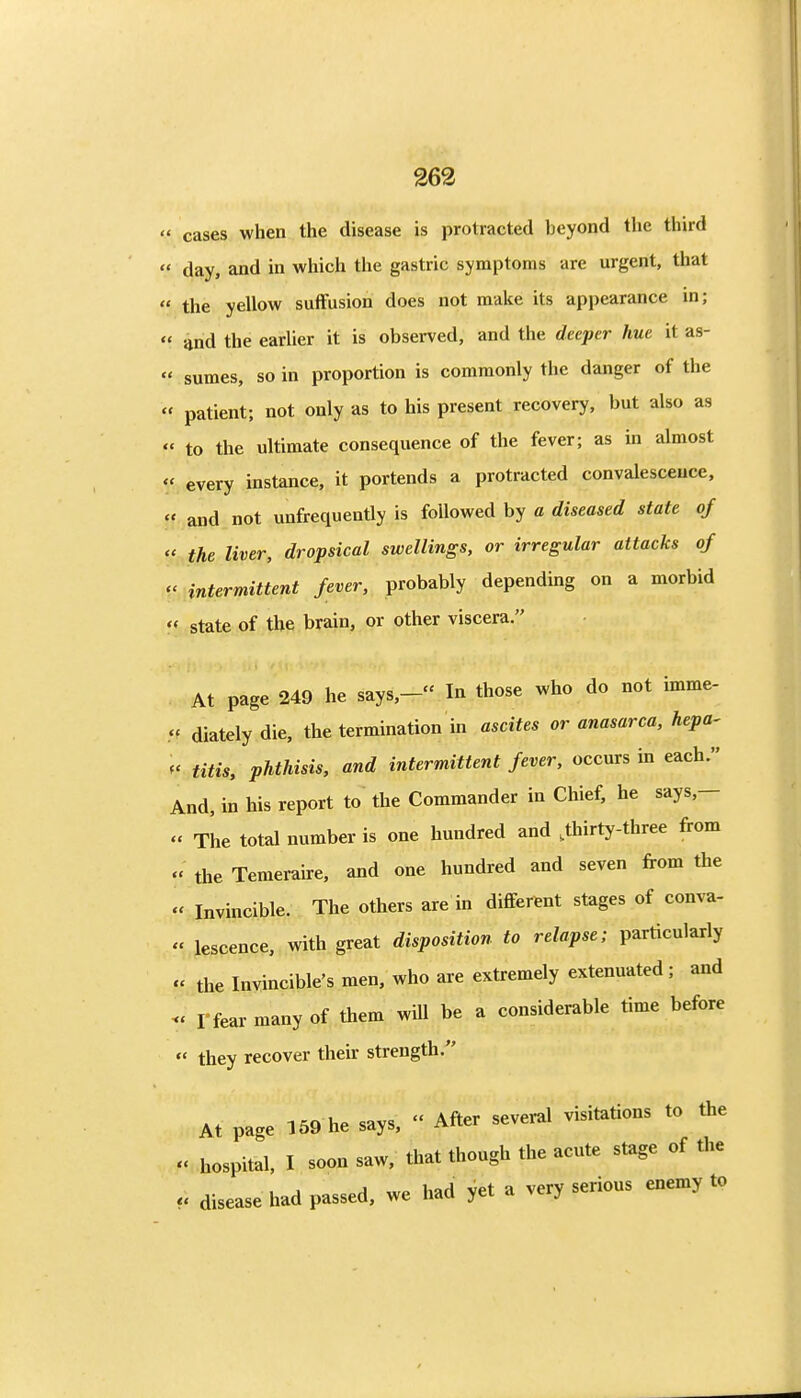 cases when the disease is protracted beyond the third day, and in which the gastric symptoms are urgent, that the yellow suffusion does not make its appearance m; and the earlier it is observed, and the deeper hue it as- sumes, so in proportion is commonly the danger of the « patient; not only as to his present recovery, but also as « to the ultimate consequence of the fever; as in almost « every instance, it portends a protracted convalescence, ff and not unfrequently is followed by a rfiseasei? state of the liver, dropsical swellings, or irregular attacks of V intermittent fever, probably depending on a morbid state of the brain, or other viscera. At page 249 he says,- In those who do not imme- .« diately die, the termination in ascites or anasarca, hepa- ^' titis, phthisis, and intermittent fever, occurs in each. And, in his report to the Commander in Chief, he says,— « The total number is one hundred and .thirty-three from the Temeraire, and one hundred and seven from the « Invincible. The others are in different stages of conva- « lescence, with great disposition to relapse; particularly « the Invincible's men, who are extremely extenuated ; and - I-fear many of them will be a considerable time before they recover their strength. At page 159 he says, After several visitations to the hospital, I soon saw, that though the acute stage of the u disease had passed, we had yet a very serious enemy to