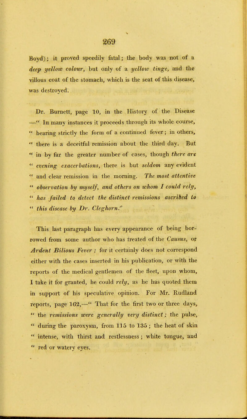 Boyd); it proved speedily fatal; the body was not of a deep yellow colour, but only of a yellow tinge, and the villous coat of the stomach, which is the seat of this disease, was destroyed. Dr. Burnett, page 10, in the History of the Disease — In many instances it proceeds through its whole course,  bearing strictly the form of a continued fever; in others,  there is a deceitful remission about the third day. But  in by far the greater number of cases, though there art  evening exacerbations, there is but seldom any evident  and clear remission in the morning. The most attentive  observation by myself, and others on whom I could rely,  has failed to detect the distinct remissions ascribed to  this disease by Dr. Cleghorn. This last paragraph has every appearance of being bor- rowed from some author who has treated of the Causus, or Ardent Bilious Fever ; for it certainly does not correspond either with the cases inserted in his pubUcation, or with the reports of the medical gentlemen of the fleet, upon whom, I take it for granted, he could rely, as he has quoted them in support of his speculative opinion. For Mr. Rudland reports, page 162,— That for the first two or three days,  the remissions were generally very distinct; the pulse,  during the paroxysm, from 115 to 135 ; the heat of skin  intense, with thirst and restlessness; white tongue, and  red or watery eyes.