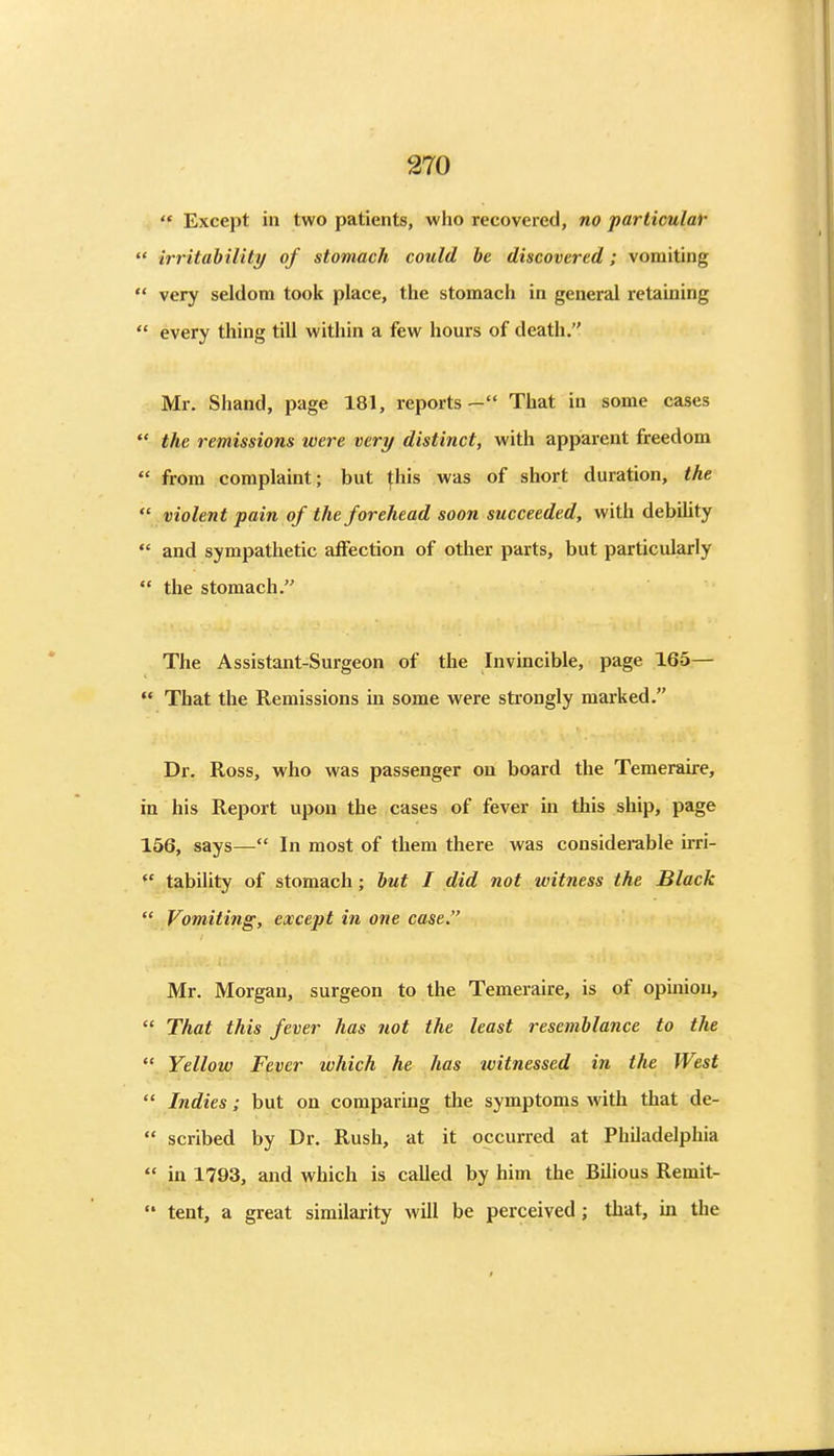  Except in two patients, who recovered, no particular ' irritahiUty of stomach could be discovered; vomiting * very seldom took place, the stomach in general retaining  every thing till within a few hours of death. Mr. Shand, page 181, reports- That in some cases  the remissions were very distinct, with apparent freedom  from complaint; but fhis was of short duration, the  violent pain of the forehead soon succeeded, with debility  and sympathetic affection of other parts, but particularly  the stomach. The Assistant-Surgeon of the Invincible, page 165—  That the Remissions in some were strongly marked. Dr. Ross, who was passenger on board the Temeraire, in his Report upon the cases of fever in this ship, page 156, says— In most of them there was considerable irri-  tability of stomach; but I did not witness the Black  Vomiting, except in one case Mr. Morgan, surgeon to the Temeraire, is of opinion,  That this fever has not the least resemblance to the  Yellow Fever which he has witnessed in the West  Indies; but on comparing the symptoms with that de-  scribed by Dr. Rush, at it occurred at Philadelphia  in 1793, and which is called by him the Bilious Remit-  tent, a great similarity will be perceived; that, in tlje