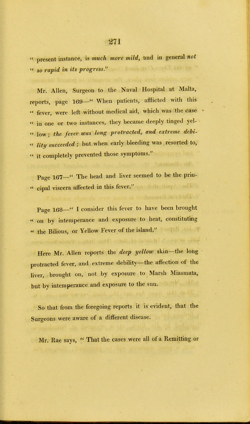  present instance, is much more mild, and in general not  so rapid in its progress. Mr. Allen, Surgeon to the Naval Hospital at Malta, reports, page 169— When patients, afflicted with this  fever, were left without medical aid, which was the case  in one or two instances, they became deeply tinged yel-  low; the fever was long protracted, and extreme debi-  lity succeeded; but when early bleeding was resorted to,  it completely prevented those symptoms. Page 167— The head and liver seemed to be the priu- « cipal viscera affected in this fever. Page 168— I consider this fever to have been brought « on by intemperance and exposure to heat, constituting « the Bilious, ox Yellow Fever of the island. Here Mr. Allen reports the deep yellow skin—the long protracted fever, and extreme debility—the affection of the liver, brought on, not by exposure to Marsh Miasmata, but by intemperance and exposure to the sim. So that from the foregoing reports it is evident, that the Surgeons were aware of a different disease. Mr. Rae says,  That the cases were all of a Remitting or
