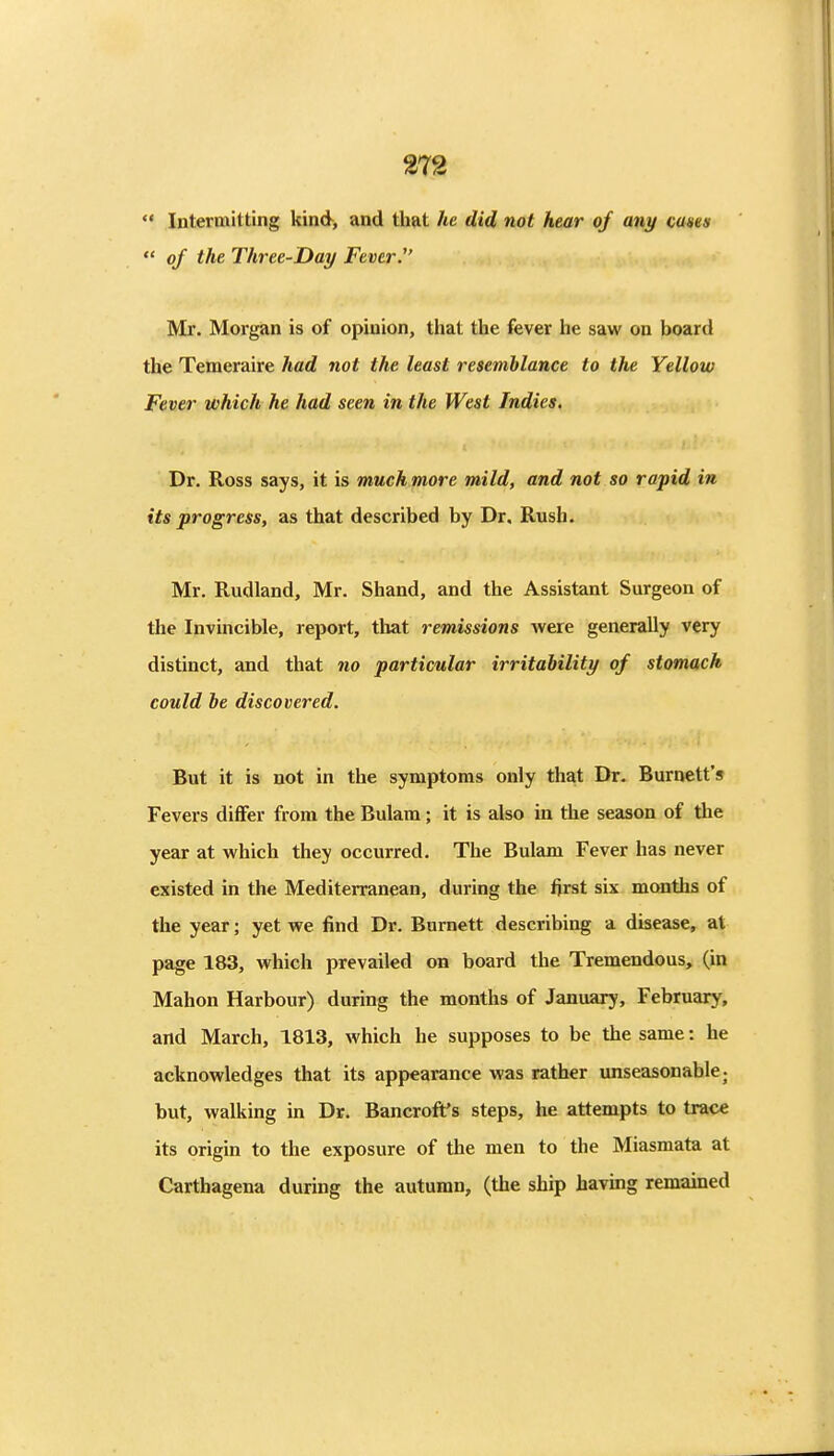  Intermitting kind, and that he did not hear of any cases  of the Three-Day Fever. Mr. Morgan is of opinion, that the fever he saw on board the Temeraire had not the least resemblance to the Yellow Fever which he had seen in the West Indies. Dr. Ross says, it is much more mild, and not so rapid in its progress, as that described by Dr, Rush. Mr. Rudland, Mr. Shand, and the Assistant Surgeon of the Invincible, report, that remissions were generally very distinct, and that no particular irritability of stomach could he discovered. But it is not in the symptoms only that Dr. Burnett's Fevers diflfer from the Bulam; it is also in the season of the year at which they occurred. The Bulam Fever has never existed in the Mediterranean, during the first six months of the year; yet we find Dr. Burnett describing a disease, at page 183, which prevailed on board the Tremendous, (in Mahon Harbour) during the months of January, February, and March, 1813, which he supposes to be the same: he acknowledges that its appearance was rather unseasonable j but, walking in Dr. Bancroft's steps, he attempts to trace its origin to the exposure of the men to the Miasmata at Carthagena during the autumn, (the ship havmg remained
