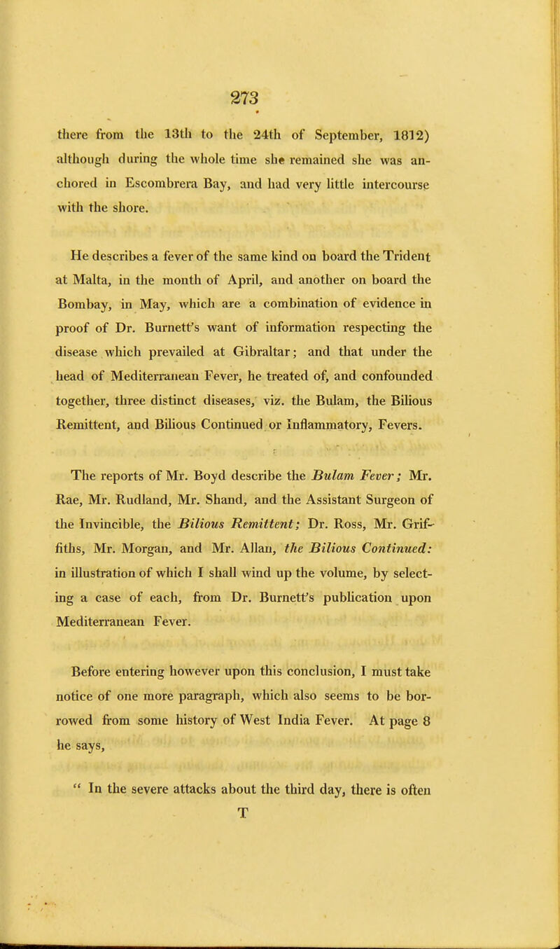 there from the 13th to the 24th of September, 1812) although during the whole time she remained she was an- chored in Escombrera Bay, and had very little intercourse with the shore. He describes a fever of the same kind on board the Trident at Malta, in the month of April, and another on board the Bombay, in May, which are a combination of evidence in proof of Dr. Burnett's want of information respecting the disease which prevailed at Gibraltar; and that under the head of Mediterranean Fever, he treated of, and confounded together, three distinct diseases, viz. the Bulam, the Bilious Remittent, and BiUous Continued, or Inflammatory, Fevers. The reports of Mr. Boyd describe the Bulam Fever; Mr. Rae, Mr. Rudland, Mr. Shand, and the Assistant Surgeon of the Invincible, the Bilious Remittent; Dr. Ross, Mr. Grif- fiths, Mr. Morgan, and Mr. Allan, tJie Bilious Continued: in illustration of which I shall wind up the volume, by select- ing a case of each, from Dr. Burnett's pubUcation upon Mediterranean Fever. Before entering however upon this conclusion, I must take notice of one more paragraph, which also seems to be bor- rowed from some history of West India Fever. At page 8 he says,  In the severe attacks about the third day, there is often T